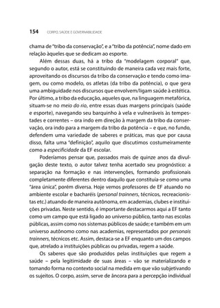 154 CORPO, SAÚDE E GOVERNABILIDADE
chama de“tribo da conservação”, e a“tribo da potência”, nome dado em
relação àqueles que se dedicam ao esporte.
Além dessas duas, há a tribo da “modelagem corporal” que,
segundo o autor, está se constituindo de maneira cada vez mais forte,
aproveitando os discursos da tribo da conservação e tendo como ima-
gem, ou como modelo, os atletas (da tribo da potência), o que gera
uma ambiguidade nos discursos que envolvem/ligam saúde à estética.
Por último, a tribo da educação, aqueles que, na linguagem metafórica,
situam-se no meio do rio, entre essas duas margens principais (saúde
e esporte), navegando seu barquinho à vela e vulneráveis às tempes-
tades e correntes – ora indo em direção à margem da tribo da conser-
vação, ora indo para a margem da tribo da potência – e que, no fundo,
defendem uma variedade de saberes e práticas, mas que por causa
disso, falta uma “definição”, aquilo que discutimos costumeiramente
como a especificidade da EF escolar.
Poderíamos pensar que, passados mais de quinze anos da divul-
gação deste texto, o autor talvez tenha acertado seu prognóstico: a
separação na formação e nas intervenções, formando profissionais
completamente diferentes dentro daquilo que constituía-se como uma
“área única”, porém diversa. Hoje vemos professores de EF atuando no
ambiente escolar e bacharéis (personal trainners, técnicos, recreacionis-
tas etc.) atuando de maneira autônoma, em academias, clubes e institui-
ções privadas. Neste sentido, é importante destacarmos aqui a EF tanto
como um campo que está ligado ao universo público, tanto nas escolas
públicas, assim como nos sistemas públicos de saúde; e também em um
universo autônomo como nas academias, representados por personais
trainners, técnicos etc. Assim, destaca-se a EF enquanto um dos campos
que, atrelado a instituições públicas ou privadas, regem a saúde.
Os saberes que são produzidos pelas instituições que regem a
saúde – pela legitimidade de suas áreas – vão se materializando e
tomando forma no contexto social na medida em que vão subjetivando
os sujeitos. O corpo, assim, serve de âncora para a percepção individual
 