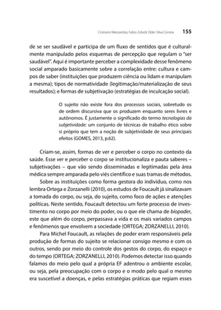 155Cristiano Mezzaroba; Fabio Zoboli; Elder Silva Correia
de se ser saudável e participa de um fluxo de sentidos que é cultural-
mente manipulado pelos esquemas de percepção que regulam o “ser
saudável”. Aqui é importante perceber a complexidade desse fenômeno
social amparado basicamente sobre a correlação entre: cultura e cam-
pos de saber (instituições que produzem ciência ou lidam e manipulam
a mesma); tipos de normatividade (legitimação/materialização de seus
resultados); e formas de subjetivação (estratégias de inculcação social).
O sujeito não existe fora dos processos sociais, sobretudo os
de ordem discursiva que os produzem enquanto seres livres e
autônomos. É justamente o significado do termo tecnologias da
subjetividade: um conjunto de técnicas de trabalho ético sobre
si próprio que tem a noção de subjetividade de seus principais
efeitos (GOMES, 2013, p.62).
Criam-se, assim, formas de ver e perceber o corpo no contexto da
saúde. Esse ver e perceber o corpo se institucionaliza e pauta saberes –
subjetivações – que vão sendo disseminadas e legitimadas pela área
médica sempre amparada pelo viés científico e suas tramas de métodos.
Sobre as instituições como forma gestora do indivíduo, como nos
lembra Ortega e Zorzanelli (2010), os estudos de Foucault já sinalizavam
a tomada do corpo, ou seja, do sujeito, como foco de ações e atenções
políticas. Neste sentido, Foucault detectou um forte processo de inves-
timento no corpo por meio do poder, ou o que ele chama de biopoder,
este que além do corpo, perpassava a vida e os mais variados campos
e fenômenos que envolvem a sociedade (ORTEGA; ZORZANELLI, 2010).
Para Michel Foucault, as relações de poder eram responsáveis pela
produção de formas do sujeito se relacionar consigo mesmo e com os
outros, sendo por meio do controle dos gestos do corpo, do espaço e
do tempo (ORTEGA; ZORZANELLI, 2010). Podemos detectar isso quando
falamos do meio pelo qual a própria EF adentrou o ambiente escolar,
ou seja, pela preocupação com o corpo e o modo pelo qual o mesmo
era suscetível a doenças, e pelas estratégias práticas que regiam esses
 