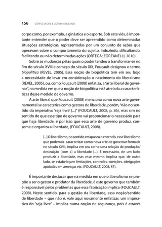 156 CORPO, SAÚDE E GOVERNABILIDADE
corpo como, por exemplo, a ginástica e o esporte. Sob este viés, é impor-
tante entender que o poder deve ser apreendido como determinadas
situações estratégicas, representadas por um conjunto de ações que
operavam sobre o comportamento do sujeito, induzindo, dificultando,
facilitando ou não determinadas ações (ORTEGA; ZORZANELLI, 2010).
Sobre as mudanças pelas quais o poder tendeu a transformar-se no
fim do século XVIII e começo do século XIX, Foucault designou o termo
biopolítica (REVEL, 2005). Essa noção de biopolítica tem em seu bojo
a necessidade de levar em consideração o nascimento do liberalismo
(REVEL, 2005), ou, como Foucault (2008) enfatiza, a“arte liberal de gover-
nar”, na medida em que a noção de biopolítica está atrelada a caracterís-
ticas desse modelo de governo.
A arte liberal que Foucault (2008) menciona como nova arte gover-
namental se caracteriza como gestora de liberdade, porém,“não no sen-
tido do imperativo ‘seja livre’ [...]” (FOUCAULT, 2008, p. 86), mas sim no
sentido de que esse tipo de governo vai proporcionar o necessário para
que haja liberdade, é por isso que essa arte de governo produz, con-
some e organiza a liberdade, (FOUCAULT, 2008).
[...]Oliberalismo,nosentidoemqueeuoentendo,esseliberalismo
que podemos caracterizar como nova arte de governar formada
no século XVIII, implica em seu cerne uma relação de produção/
destruição [com a] a liberdade [...]. É necessário, de um lado,
produzir a liberdade, mas esse mesmo implica que, de outro
lado, se estabeleçam limitações, controles, coerções, obrigações
apoiadas em ameaças etc. (FOUCAULT, 2008, 87).
É importante destacar que na medida em que o liberalismo se pro-
põe a ser o gestor e produtor da liberdade, é este governo que também
é responsável pelos problemas que essa fabricação implica (FOUCAULT,
2008). Neste sentido, para a gestão da liberdade, essa noção/sentido
de liberdade – que não é, vale aqui novamente enfatizar, um impera-
tivo do “seja livre” – implica numa noção de segurança, pois é através
 