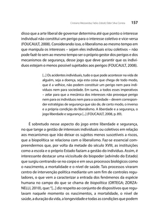 157Cristiano Mezzaroba; Fabio Zoboli; Elder Silva Correia
disso que a arte liberal de governar determina até que ponto o interesse
individual não constitui um perigo para o interesse coletivo e vice-versa
(FOUCAULT, 2008). Considerando isso, o liberalismo ao mesmo tempo em
que manipula os interesses – sejam eles individuais e/ou coletivos – não
pode fazê-lo sem ao mesmo tempo ser o próprio gestor dos perigos e dos
mecanismos de segurança, desse jogo que deve garantir que os indiví-
duos estejam o menos possível sujeitados aos perigos (FOUCAULT, 2008).
[...] Os acidentes individuais, tudo o que pode acontecer na vida de
alguém, seja a doença, seja esta coisa que chega de todo modo,
que é a velhice, não podem constituir um perigo nem para indi-
víduos nem para sociedade. Em suma, a todos esses imperativos
– zelar para que a mecânica dos interesses não provoque perigo
nem para os indivíduos nem para a sociedade – devem correspon-
der estratégias de segurança que são de, de certo modo, o inverso
e a própria condição do liberalismo. A liberdade e a segurança, o
jogo liberdade e segurança [...] (FOUCAULT, 2008, p. 89).
É sobretudo nesse aspecto do jogo entre liberdade e segurança,
no que tange a gestão de interesses individuais ou coletivos em relação
aos mecanismos que irão deixar os sujeitos menos suscetíveis a riscos,
que a biopolítica se relaciona com o liberalismo. Faz-se essencial com-
preendermos que, por volta da metade do século XVIII, as instituições
como a escola e o próprio Estado faziam a gestão do indivíduo. Assim, é
interessante destacar uma vicissitude do biopoder (advindo do Estado)
que surgiu centrando-se no corpo e em seus processos biológicos como
o nascimento, a mortalidade e o nível de saúde. Tais processos viraram
centro de intervenção política mediante um sem fim de controles regu-
ladores, o que vem a caracterizar a entrada dos fenômenos da espécie
humana no campo do que se chama de biopolítica (ORTEGA; ZORZA-
NELLI, 2010), que:“[...] diz respeito ao conjunto de dispositivos que regu-
lavam naquele momento os nascimentos, a mortalidade, o nível de
saúde, a duração da vida, a longevidade e todas as condições que podem
 