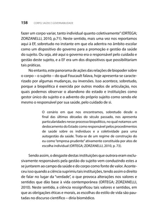 158 CORPO, SAÚDE E GOVERNABILIDADE
fazer um corpo variar, tanto individual quanto coletivamente”(ORTEGA;
ZORZANELLI, 2010, p.71). Neste sentido, mais uma vez nos reportamos
aqui à EF, sobretudo no instante em que ela adentra no âmbito escolar
como um dispositivo do governo para a promoção e gestão da saúde
do sujeito. Ou seja, até aqui o governo era o responsável pelo cuidado e
gestão deste sujeito, e a EF era um dos dispositivos que possibilitariam
tais práticas.
No entanto, este panorama de ações das relações de biopoder sobre
o corpo – o sujeito – do qual Foucault falava, hoje apresenta-se caracte-
rizado por algumas mudanças, ou inversões. Isso acontece, sobretudo,
porque a biopolítica é exercida por outros modos de articulação, nos
quais podemos observar o abandono do estado e instituições como
gestor único do sujeito e o advento do próprio sujeito como sendo ele
mesmo o responsável por sua saúde, pelo cuidado de si.
O cenário em que nos encontramos, sobretudo desde o
final das últimas décadas do século passado, nos apresenta
particularidades nesse processo biopolítico, no qual notamos um
deslocamento do Estado como responsável pelos procedimentos
de saúde sobre os indivíduos e a coletividade para uma
autogestão da saúde. Trata-se de um regime de construção do
eu como“empresa prudente”ativamente constituída por atos de
escolha individual (ORTEGA; ZORZANELLI, 2010, p. 73).
Sendo assim, o desgaste destas instituições que outrora eram exclu-
sivamente responsáveis pela gestão do sujeito vem conduzindo estes a
se juntarem ao campo da saúde e do corpo como fonte de valor. Aconte-
ceu isso quando a ciência suprimiu tais instituições, tendo assim o direito
de falar no lugar da “verdade”, o que provoca alterações nos valores e
sentidos que dão base à vida contemporânea (ORTEGA; ZORZANELLI,
2010). Neste sentido, a ciência ressignificou tais valores e sentidos, em
que as obrigações éticas e morais, as escolhas do estilo de vida são pau-
tadas no discurso científico – diria biomédico.
 