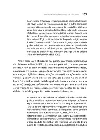 159Cristiano Mezzaroba; Fabio Zoboli; Elder Silva Correia
Ocontextodeênfaseexcessivaemumpadrãootimizadodesaúde
cria novas formas de relação consigo e com o outro, como, por
exemplo, o já mencionado uso corrente de vocabulário biológico
para a descrição de aspectos da identidade e da saúde, tais como
infelicidade, sofrimento ou características próprias (‘minha taxa
de colesterol está alta’, ‘sou muito vulnerável ao estresse’, ‘meu
sistema imunológico está em baixa’,‘tenho predisposição a certas
doenças’,‘estou deprimido’). Fato é que a linguagem por meio da
qual os indivíduos têm descrito a si mesmos tem se baseado cada
vez mais em termos médicos que se popularizam, fornecendo
princípios de avaliação dos indivíduos para gestão da própria
saúde (ORTEGA; ZORZANELLI, 2010).
Neste processo, a otimização dos padrões corporais estabelecidos
via discurso médico-científico torna-se um parâmetro de valor para os
sujeitos. Criam-se assim modelos ideais baseados na performance física,
amparados em parâmetros que têm vínculos com determinadas nor-
mas e regras higiênicas. Assim, as ações dos sujeitos – ações estas indi-
viduais – passam a ter o objetivo de obtenção de uma maior e melhor
forma física, melhor saúde, mais longevidade, juventude – tudo pautado
no “mais”, ou seja, na performance. Neste sentido, passa-se a existir um
corpo mediado por representações normativas estabelecidas por espe-
cialistas da saúde que pautam as técnicas de si – bioascese.
As técnicas de si são práticas de reflexão voluntária através das
quais os indivíduos se procuram transformar a si próprios, fixar-se
regras de conduta e modificar-se na sua singular forma de ser.
Trata-se de um dispositivo de autogoverno dos indivíduos, que
exerce continuamente sem necessidade que haja quem governe
diretamente a conduta de cada um (GOMES, 2013, p.75).
Astecnologiasdesisãomecanismosdeautorregulaçãoquemobi-
lizam práticas de experimentação, compreensão e julgamento da
própria conduta. Tais práticas são realizadas sob a tutela de um
regime de verdade, seja ele pedagógico, psicológico, terapêutico
 