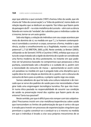 164 CORPO, SAÚDE E GOVERNABILIDADE
aqui que adentra o que Lovisolo (1997) chamou tribo da saúde, que ele
chama de“tribo da conservação”, e a“tribo da potência”, nome dado em
relação àqueles que se dedicam ao esporte. Tais tribos que fazem parte
da paisagem da EF – na visão metafórica de Lovisolo – vêm com a ciência
falando em nome da“verdade”, dar subsídios para o indivíduo cuidar de
si mesmo, tornar-se um auto-gestor.
Sob esta lógica, a relação do indivíduo com seu corpo acontece por
meio do domínio de si, na medida em que “[...] o homem contemporâ-
neo é convidado a construir o corpo, conservar a forma, modelar a apa-
rência, ocultar o envelhecimento ou a fragilidade, manter a sua ‘saúde
potencial’ [...]” (LE BRETON, 2003, p.30). Neste sentido, Le Breton (2003),
utilizando-se de Sennett (1979) e Courtine (1993), enfatiza que essa cul-
tura do corpo tratada sob a égide do domínio de si pode ser considerada
uma forma moderna da ética protestante, no instante em que pode-
mos ver tal processo baseado no compromisso que perpassava a ética
puritana, caracterizada sob a disciplina e o cuidado de si, porém com
a necessidade do consumo de massa – apresentando-se assim como
um paradoxo na medida em que é pregada toda uma disciplina que o
sujeito deve ter em relação ao domínio de si, porém, com o discurso do
consumo de bens para as práticas, o próprio sujeito rege seu corpo.
Somos sabedores de que há toda uma cultura industrial e de mer-
cado que se serve dos padrões de saúde para criar necessidades e fazer
girar toda uma engrenagem tecnológica lucrativa. Por que não inves-
tir numa ética pautada na responsabilidade de assumir sua condição
de saúde na preservação moral dos sujeitos que fazem parte de seu
entorno? Seria isso possível?
Neste sentido, por que é difícil para nós romper com tais subjetiva-
ções? Precisamos insistir em criar metáforas/experiências sobre saúde
que transcendam os limites de padronização do que é certo e do que
é errado para investir em processos de experienciações singulares que
permitam o sujeito constituir-se e conduzir-se a si mesmo na medida
em que o indivíduo é levado a criar seus próprios mecanismos de se
 