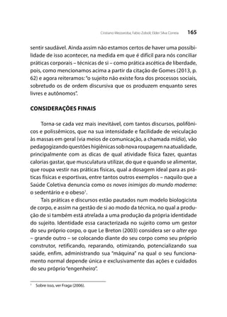165Cristiano Mezzaroba; Fabio Zoboli; Elder Silva Correia
sentir saudável. Ainda assim não estamos certos de haver uma possibi-
lidade de isso acontecer, na medida em que é difícil para nós conciliar
práticas corporais – técnicas de si – como prática ascética de liberdade,
pois, como mencionamos acima a partir da citação de Gomes (2013, p.
62) e agora reiteramos: “o sujeito não existe fora dos processos sociais,
sobretudo os de ordem discursiva que os produzem enquanto seres
livres e autônomos”.
CONSIDERAÇÕES FINAIS
Torna-se cada vez mais inevitável, com tantos discursos, polifôni-
cos e polissêmicos, que na sua intensidade e facilidade de veiculação
às massas em geral (via meios de comunicação, a chamada mídia), vão
pedagogizandoquestõeshigiênicassobnovaroupagemnaatualidade,
principalmente com as dicas de qual atividade física fazer, quantas
calorias gastar, que musculatura utilizar, do que e quando se alimentar,
que roupa vestir nas práticas físicas, qual a dosagem ideal para as prá-
ticas físicas e esportivas, entre tantos outros exemplos – naquilo que a
Saúde Coletiva denuncia como os novos inimigos do mundo moderno:
o sedentário e o obeso1
.
Tais práticas e discursos estão pautados num modelo biologicista
de corpo, e assim na gestão de si ao modo da técnica, no qual a produ-
ção de si também está atrelada a uma produção da própria identidade
do sujeito. Identidade essa caracterizada no sujeito como um gestor
do seu próprio corpo, o que Le Breton (2003) considera ser o alter ego
– grande outro – se colocando diante do seu corpo como seu próprio
construtor, retificando, reparando, otimizando, potencializando sua
saúde, enfim, administrando sua “máquina” na qual o seu funciona-
mento normal depende única e exclusivamente das ações e cuidados
do seu próprio“engenheiro”.
1
	 Sobre isso, ver Fraga (2006).
 