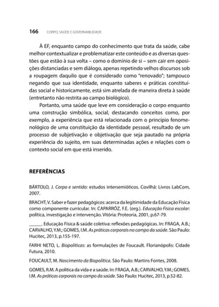 166 CORPO, SAÚDE E GOVERNABILIDADE
À EF, enquanto campo do conhecimento que trata da saúde, cabe
melhor contextualizar e problematizar este conteúdo e as diversas ques-
tões que estão à sua volta – como o domínio de si – sem cair em oposi-
ções distanciadas e sem diálogo, apenas repetindo velhos discursos sob
a roupagem daquilo que é considerado como “renovado”; tampouco
negando que sua identidade, enquanto saberes e práticas constituí-
das social e historicamente, está sim atrelada de maneira direta à saúde
(entretanto não restrita ao campo biológico).
Portanto, uma saúde que leve em consideração o corpo enquanto
uma construção simbólica, social, destacando conceitos como, por
exemplo, a experiência que está relacionada com o princípio fenome-
nológico de uma constituição da identidade pessoal, resultado de um
processo de subjetivação e objetivação que seja pautado na própria
experiência do sujeito, em suas determinadas ações e relações com o
contexto social em que está inserido.
REFERÊNCIAS
BÁRTOLO, J. Corpo e sentido: estudos intersemióticos. Covilhã: Livros LabCom,
2007.
BRACHT,V. Saber e fazer pedagógicos: acerca da legitimidade da Educação Física
como componente curricular. In: CAPARRÓZ, F.E. (org.). Educação Física escolar:
política, investigação e intervenção. Vitória: Proteoria, 2001, p.67-79.
_____. Educação Física & saúde coletiva: reflexões pedagógicas. In: FRAGA, A.B.;
CARVALHO,Y.M.; GOMES, I.M. Aspráticascorporaisnocampodasaúde. São Paulo:
Hucitec, 2013, p.155-197.
FARHI NETO, L. Biopolíticas: as formulações de Foucault. Florianópolis: Cidade
Futura, 2010.
FOUCAULT, M. Nascimento da Biopolítica. São Paulo: Martins Fontes, 2008.
GOMES, R.M. A política da vida e a saúde. In: FRAGA, A.B.; CARVALHO,Y.M.; GOMES,
I.M. As práticas corporais no campo da saúde. São Paulo: Hucitec, 2013, p.52-82.
 