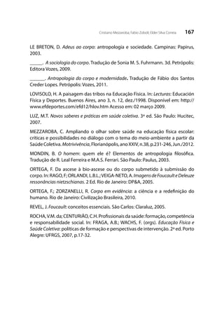 167Cristiano Mezzaroba; Fabio Zoboli; Elder Silva Correia
LE BRETON, D. Adeus ao corpo: antropologia e sociedade. Campinas: Papirus,
2003.
_____. A sociologia do corpo. Tradução de Sonia M. S. Fuhrmann. 3d. Petrópolis:
Editora Vozes, 2009.
______. Antropologia do corpo e modernidade. Tradução de Fábio dos Santos
Creder Lopes. Petrópolis: Vozes, 2011.
LOVISOLO, H. A paisagem das tribos na Educação Física. In: Lecturas: Educación
Física y Deportes. Buenos Aires, ano 3, n. 12, dez./1998. Disponível em: http://
www.efdeportes.com/efd12/hlov.htm Acesso em: 02 março 2009.
LUZ, M.T. Novos saberes e práticas em saúde coletiva. 3ª ed. São Paulo: Hucitec,
2007.
MEZZAROBA, C. Ampliando o olhar sobre saúde na educação física escolar:
críticas e possibilidades no diálogo com o tema do meio-ambiente a partir da
SaúdeColetiva.Motrivivência,Florianópolis,anoXXIV,n.38,p.231-246,Jun./2012.
MONDIN, B. O homem: quem ele é? Elementos de antropologia filosófica.
Tradução de R. Leal Ferreira e M.A.S. Ferrari. São Paulo: Paulus, 2003.
ORTEGA, F. Da ascese à bio-ascese ou do corpo submetido à submissão do
corpo. In: RAGO, F; ORLANDI, L.B.L.;VEIGA-NETO, A.ImagensdeFoucaulteDeleuze
ressonâncias nietzschianas. 2 Ed. Rio de Janeiro: DP&A, 2005.
ORTEGA, F.; ZORZANELLI, R. Corpo em evidência: a ciência e a redefinição do
humano. Rio de Janeiro: Civilização Brasileira, 2010.
REVEL, J. Foucault: conceitos essenciais. São Carlos: Claraluz, 2005.
ROCHA,V.M. da; CENTURIÃO, C.H. Profissionais da saúde: formação, competência
e responsabilidade social. In: FRAGA, A.B.; WACHS, F. (orgs). Educação Física e
Saúde Coletiva: políticas de formação e perspectivas de intervenção. 2ª ed. Porto
Alegre: UFRGS, 2007, p.17-32.
 