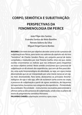 CORPO, SEMIÓTICA E SUBJETIVAÇÃO:
PERSPECTIVAS DA
FENOMENOLOGIA EM PEIRCE
João Filipe dos Santos
Evandro Santos de Melo Bomfim
Renato Izidoro da Silva
Miguel Angel García Bordas
RESUMO: Este texto tem por objetivo desvelar como se dá o processo de
subjetivação em Peirce, para tanto nos valemos do capítulo seis do livro
“Semiótica”, de Charles Sanders Pierce, um conjunto parcial de textos
compilados e traduzidos por José Teixeira Coelho. Uma vez que, nestes
escritos encontramos os indícios que nos embasam para chegarmos
ao nosso objetivo central. Neste sentido concluímos que o processo de
subjetivação se dá através das experiências, que vem de fora para den-
tro, uma ação fenomenológica de alteridade, ou seja, um signo menos
desenvolvido que ao ser interpretado por uma mente torna-se um sig-
no mais desenvolvido. Para tanto, destacamos os princípios fenome-
nológicos do ego e não ego, afim de esclarecer como ocorre no corpo,
o processo de subjetivação a partir de signos semióticos. Ao traçarmos
tal expectativa, buscamos nas categorias da experiência – Primeiridade,
Secundidade e Terceiridade – instrumentos necessários para entender e
afirmar como se dá o processo de subjetivação, sendo estas os pilares da
teoria do pragmatismo semiótico Peirceano.
PALAVRAS CHAVES: subjetivação; semiótica; signo; corpo.
 