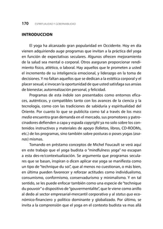170 ESPIRITUALIDAD Y GOBERNABILIDAD
INTRODUCCION
El yoga ha alcanzado gran popularidad en Occidente. Hoy en día
vienen adquiriendo auge programas que invitan a la práctica del yoga
en función de expectativas seculares. Algunos ofrecen mejoramiento
de la salud sea mental o corporal. Otros aseguran proporcionar rendi-
miento físico, atlético, o laboral. Hay aquellos que le prometen a usted
el incremento de su inteligencia emocional, y liderazgo en la toma de
decisiones. Y no faltan aquellos que se dedican a la estética corporal y el
placer sexual, e invocan la oportunidad de que usted satisfaga sus ansias
de bienestar, autorrealización personal, y felicidad.
Programas de esta índole son presentados como entornos efica-
ces, auténticos, y compatibles tanto con los avances de la ciencia y la
tecnología, como con las tradiciones de sabiduría y espiritualidad del
Oriente. Por cuanto lo que se publicita como tal a través de los mass
media encuentra gran demanda en el mercado, sus promotores y patro-
cinadores defienden a capa y espada copyright ya no solo sobre los con-
tenidos instructivos y materiales de apoyo (folletos, libros, CD-ROOMs,
etc.) de los programas, sino también sobre posturas o poses yogas (asa-
nas) mismas.
Tomando en préstamo conceptos de Michel Foucault se verá aquí
en este trabajo que el yoga budista o “mindfulness yoga” no escapan
a esta des-re/contextualización. Se argumenta que programas secula-
res que se basan, inspiran o dicen aplicar ese yoga se manifiesta como
un tipo de “technique du soi”, que al menos no cuestionan, o más bien,
en última pueden favorecer y reforzar actitudes como individualismo,
consumismo, conformismo, conservadurismo y minimalismo. Y en tal
sentido, se les puede enfocar también como una especie de “technique
du pouvoir”o dispositivo de“gouvermentalite”, que le viene como anillo
al dedo al sector empresarial-mercantil corporativo y al status quo eco-
nómico-financiero y político dominante y globalizado. Por último, se
invita a la comprensión que el yoga en el contexto budista va mas allá
 