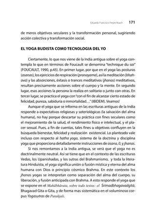 171Eduardo Francisco Freyre Roach
de meros objetivos seculares y la transformación personal, sugiriendo
acción colectiva y transformación social.
EL YOGA BUDISTA COMO TECNOLOGIA DEL YO
Ciertamente, lo que nos viene de la India antigua sobre el yoga con-
templa lo que en términos de Foucault se denomina “technique du soi”
(FOUCAULT, 1990, p.45). En primer lugar, por que en el yoga las posturas
(asanas),losejerciciosderespiración(pranayama),asílameditación(bhah-
ava) y las absorciones, éxtasis o trances meditativos (jhanas) meditativos,
resultan precisamente acciones sobre el cuerpo y la mente. En segundo
lugar, esas acciones la persona la realiza en solitario o junto con otras. En
tercer lugar, se practica el yoga con“con el fin de alcanzar cierto estado de
felicidad, pureza, sabiduría o inmortalidad…”(IBIDEM). Veamos!
Aunque el yoga que se informa en las escrituras antiguas de la India
responde a expectativas religiosas y soteriológicas (la salvación del alma
humana), no hay porque descartar su práctica con fines seculares como
el mejoramiento de la salud, el rendimiento físico e intelectual, y el pla-
cer sexual. Pues, a fin de cuentas, tales fines u objetivos confluyen en la
búsqueda bienestar, felicidad y realización existencial. Lo planteado vale
incluso con respecto al hatha yoga, sistema de la doctrina y disciplina
yoga que proporciona detalladamente instrucciones de asana,0, y jhanas.
Si nos remontamos a la India antigua, se verá que el yoga no es
doctrinalmente neutral. Así se tiene que en el contexto de las escrituras
Vedas, los Upanishadas, y los sutras del Brahmanismo, y toda la litera-
tura Hinduista, el yoga significa unión o fusión mística y eterna del alma
humana con Dios o principio cósmico Brahma. En este contexto los
jhanas yogas se interpretan como separación del alma del cuerpo, su
liberación, y fusión anticipada con Brahma. A esto responde el yoga que
se expone en el Mahābhārata, sobre todo textos: el Śrīmadbhagavadgītā,
Bhagavad Gita o Gita, y de forma mas sistemática en el voluminoso cor-
pus Yogasutras de Patañjali.
 