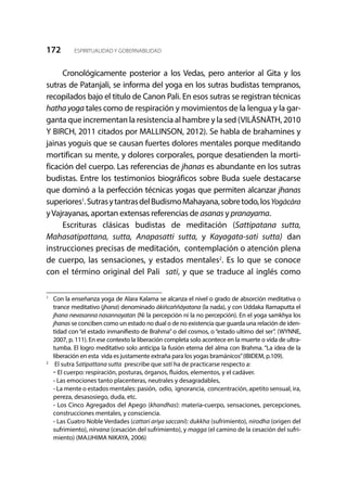 172 ESPIRITUALIDAD Y GOBERNABILIDAD
Cronológicamente posterior a los Vedas, pero anterior al Gita y los
sutras de Patanjali, se informa del yoga en los sutras budistas tempranos,
recopilados bajo el titulo de Canon Pali. En esos sutras se registran técnicas
hathayoga tales como de respiración y movimientos de la lengua y la gar-
ganta que incrementan la resistencia al hambre y la sed (VILĀSNĀTH, 2010
Y BIRCH, 2011 citados por MALLINSON, 2012). Se habla de brahamines y
jainas yoguis que se causan fuertes dolores mentales porque meditando
mortifican su mente, y dolores corporales, porque desatienden la morti-
ficación del cuerpo. Las referencias de jhanas es abundante en los sutras
budistas. Entre los testimonios biográficos sobre Buda suele destacarse
que dominó a la perfección técnicas yogas que permiten alcanzar jhanas
superiores1
.SutrasytantrasdelBudismoMahayana,sobretodo,losYogācāra
yVajrayanas, aportan extensas referencias de asanas y pranayama.
Escrituras clásicas budistas de meditación (Sattipatana sutta,
Mahasatipattana, sutta, Anapasatti sutta, y Kayagata-sati sutta) dan
instrucciones precisas de meditación, contemplación o atención plena
de cuerpo, las sensaciones, y estados mentales2
. Es lo que se conoce
con el término original del Pali satī, y que se traduce al inglés como
1
	 Con la enseñanza yoga de Alara Kalama se alcanza el nivel o grado de absorción meditativa o
trance meditativo (jhana) denominado ākiñcaññāyatana (la nada), y con Uddaka Ramaputta el
jhana nevasanna nasannayatan (Ni la percepción ni la no percepción). En el yoga samkhya los
jhanas se conciben como un estado no dual o de no existencia que guarda una relación de iden-
tidad con “el estado inmanifiesto de Brahma” o del cosmos, o “estado ultimo del ser”. (WYNNE,
2007, p. 111). En ese contexto la liberación completa solo acontece en la muerte o vida de ultra-
tumba. El logro meditativo solo anticipa la fusión eterna del alma con Brahma. “La idea de la
liberación en esta vida es justamente extraña para los yogas bramánicos”(IBIDEM, p.109).
2
	 El sutra Satipattana sutta prescribe que satī ha de practicarse respecto a:
	- El cuerpo: respiración, posturas, órganos, fluidos, elementos, y el cadáver.
	 - Las emociones tanto placenteras, neutrales y desagradables,
	 - La mente o estados mentales: pasión, odio, ignorancia, concentración, apetito sensual, ira,
pereza, desasosiego, duda, etc.
	 - Los Cinco Agregados del Apego (khandhas): materia-cuerpo, sensaciones, percepciones,
construcciones mentales, y consciencia.
	 - Las Cuatro Noble Verdades (cattari ariya saccani): dukkha (sufrimiento), nirodha (origen del
sufrimiento), nirvana (cesación del sufrimiento), y magga (el camino de la cesación del sufri-
miento) (MAJJHIMA NIKAYA, 2006)
 