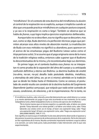 173Eduardo Francisco Freyre Roach
“mindfulness”. En el contexto de esta doctrina del mindfulness la alusión
al control de la respiración no es explicita, aunque si implícita cuando se
dice que uno puede practicar mindfulness en cualquier postura corporal,
y ya sea si la respiración es corta o larga3
. También se observa que se
habla de jhanas, cuyo logro implica ejercicios respiratorios deliberados.
Aunque tales no se describen, eso no significa que se descarten, mas
aun, como se dijo, Buda dominó a la perfección técnicas yogas que per-
miten alcanzar esos altos niveles de absorción mental. La insatisfacción
de Buda con esos métodos no significó su abandono, pues aparecen en
el acervo de las enseñanzas yogas del Budismo (véase sutras como el
Ariyaparisanasutta). Si se asume que el yoga originario viene de la mano
de la tradición religiosa vedica, entonces cabe suponer que el Budismo
lo descontextualiza de la misma, y lo recontextualiza bajo sus dominios.
En primer lugar, en el contexto budista esos jhanas no se interpre-
tan ni como prueba de la separación del alma del cuerpo y su anticipada
confusión definitiva y eterna con Brahma. La doctrina budista de anattā
(no-alma, no-ser, no-yo) desafía todo postulado idealista, metafísico,
y eternalista de attā (alma, ser, yo en si mismo) admitido en la tradición
que va desde los Vedas hasta el Hinduismo. Como se conoce, el postu-
lado de anattā resulta con corolario de la doctrina budista del Surgimiento
Dependiente (pattica samucaya), que estipula que nada existe sustraído de
causas, condiciones, de relaciones, y de la impermanencia. Por lo tanto, no
3
	 El mindfulness budista, cabe reiterarlo, prescribe básicamente que usted observe su cuerpo
y su mente atentamente sin juzgar lo que esta ocurriendo en ese momento. En los sutras
Satipaţţhāna Sutta y Mahā Satipaţţhāna Sutta se orienta este ejercicio de mindfulness:
“De la misma manera que un tornero experto o su aprendiz sabe, al labrar una voluta
grande: “Estoy labrando una voluta grande”, o al labrar una voluta corta, sabe: “Estoy
labrando una voluta corta”, así el monje, al hacer una aspiración larga, sabe: “Hago
una aspiración larga”. Al hacer una aspiración corta, sabe:“Hago una aspiración corta”.
(MAJJHIMA NIKAYA, 1999, P. 117).
	 Esto significa en esencia que el meditador ha de estar plenamente observando el aparecer y
desvanecer, la ausencia y presencia de ambos procesos de la respiración. No ha de intervenir
en fluir espontáneo de la misma. Resulta sumamente importante mantener a raya la codicia
o la aversión, así como todo juicio, toda proclividad o toda intervención ante lo que esta
experimentando.
 
