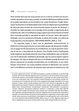 174 ESPIRITUALIDAD Y GOBERNABILIDAD
tiene sentido decir que las cosas poseen ser en si mismo. En línea con los pos-
tuladosdepatticasamucaya yanattā, la tradiciónMahayanaelaboralaidea
de sunyata (vacuidad), ya anunciada en los sutras tempranos. Puede obser-
varse claramente en el Brahmajalasutta como se objeta que la posibilidad
de alcanzar altos niveles de concentración (hasta el punto de alcanzar a
recordar las vidas pasadas) sea invocada como prueba o argumento de la
existencia de attā. El mindfulness yoga sugiere que como mismo el monje
bien instruido percibe la vacuidad (es decir, el “no-ser” tanto del espacio
ilimitado, como la conciencia ilimitada, la esfera de la nada, y la esfera de
la percepción y no percepción. (MAJJHIMA NIKAYA, 2006, p. 163).
En segundo lugar, a tono con lo planteado anteriormente, el
Budismo enseña que inclusive en esos altos grados de absorción medita-
tiva el yogui ha de encontrarse en mindfulness, lo cual le permite viven-
ciar el no-ser o vacuidad de los jhanas. Cha Chakka Sutta y Potthapada
Suttaregistran que Buda advierte como hay meditadores que se identifi-
can con la absorción meditativa alcanzada, por lo cual no logran superar
los apegos. De aquí se desprende que el meditador puede alcanzar esos
jhanas superiores (o estados inmateriales) sin mindfulness, o con mind-
fulness “incorrecto”. Los sutras budista asocian la liberación con samma
satī4
o mindfulness correcto. Se requiere que satī esté en sintonía con sīla
4
	 Un autor explica que miccha- satī solamente aparece cuando se habla de un satī fuera del
contexto del Camino Óctuplo, digamos que no armoniza ni con sīla ni pañña. Por otra parte,
satī siempre aparece como estado mental positivo, y asociado con sīla y pañña. Ahora bien,
como satī se presenta como una corporal y mental inherente al ser humano, resulta con-
vincente buscar el encaje de satī en los “cinco agregados del apego” (khandhas). Es lo que
propone el autor citado cuando establece que satī es más cercano al agregado de sañña
(apercepción-percepción). Estudios académicos suelen asociar este agregado con proclivi-
dades como “reconocimiento”, “comprensión”, “asimilación”, “discriminación”, “concepción”,
“noción”, “ideación”, “perspectiva subjetiva”, “nombrar” (o etiquetar) y sobre todo “identifi-
cación”. En este sentido satī funciona como práctica que neutraliza todo tipo de prolifera-
ción cognitiva-conceptual (papañca) y reacción subjetiva ante las experiencias corporales y
mentales. Al mismo tiempo, satī prevé las perturbaciones o agitaciones emocionales, propi-
ciando calma, paciencia, ecuanimidad, y serenidad. En esta perspectiva satī y sañña apare-
cen como términos intercambiables (KUAN, 2008, p.10, p.21, p.139). Digamos mejor que el
satī es cualidad de sanna, pero no todo sañña es satī sañña incluye tambien miccha satī.
 