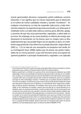 175Eduardo Francisco Freyre Roach
(moral, generosidad, altruismo, compasión), pañña (sabiduría, correcta
intención). Y eso significa que no menos importante para la liberación
es el cultivo de ciertas cualidades morales y sociales “mundanas”5
. En
cualquier circunstancia, se trata de suspender todo juicio y toda inter-
vención respecto a la experiencia que esta ocurriendo, y se reitera que el
meditador eche a un lado toda codicia y avaricia, pena, aflicción, apego,
y asunción de que hay cosas permanentes, separadas, y sobre todo un
yo único. Sin embargo, en los sutras budistas se informa de monjes que
alcanzaron la iluminación sin los jhanas, pero en ningún sutra se dice
explícitamente que sea posible lograr eso sin aquello, es decir, sin medi-
tación yoga profunda. Esto último ha suscitado discusión. Según Wynne
(2007, p. 112) se trata de una concepción no temprana sino tardía. En
su investigación Kuan (2008) explica que los jhanas son partes indiso-
lubles de un mismo proceso6
, y que Satī funciona como una especie de
“general guideline” o principio fundamental y regulador a ser aplicado
5
	 Con términos deThera (2013, p.8) satīresulta un MundaneWay”(camino mundano) o camino
preparatorio que conduce al“Supramundane Peak”(Pico supramundano).
6
	 Nada se puede decir si el Buda o los autores de los sutras tempranos objetaran que nadie
podía llegar a tener esas facultades extraordinarias (paranormales y divinas) sin un mindful-
ness correcto, sin el contexto doctrina y técnico del Budismo. Pero del análisis de los jhanas
se puede inferir que uno puede alcanzar altos niveles de meditación, pero eso no significa
que logre la meta soteriológica máxima. Y también que uno pudiera alcanzar la liberación
sin tener esos poderes. De hecho hay sutras como el Susīma Sutta donde se habla de monjes
que alcanzaron la liberación por la sabiduría, sin necesidad de tener experiencias medita-
tivas sin formas (jhanas) especiales. Sin embargo, otros sutras como el Kitagiri sutta. Kuan
(2008, p.142), basándose en estudios, supone que esta idea de un monje liberado por la
sabiduria, pero sin experiencia de jhanas, resulte una idea tardía. De ahí la disociación que
se observa en los sutras entre satī, samatha o samathi. El autor citado también establece que
los comentarios de la tradiciónTheravada apuntan a la conexión entre satī y jhanas. 4 jhanas
se incluyen en la versión Sarvastivada del Satipattana sutras, pero ya no están en la versión
en Pali. En el Kayagatasatī Sutta en Pali si se incluye los jhanas. El análisis que este autor hace
del Mahasatipittana sutta arroja que en su parte final están implícitos los jhanas. Por ultimo,
cita a un pasaje del Dhammapada donde se dice que no hay jhanas para quien no alcanza
sabiduría y no hay sabiduría para quien no alcance los jhanas (IBÍDEM, P.143).
 