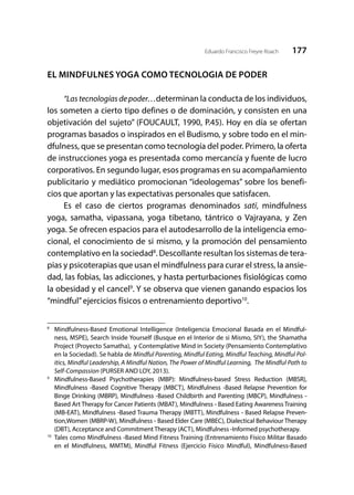 177Eduardo Francisco Freyre Roach
EL MINDFULNES YOGA COMO TECNOLOGIA DE PODER
	
“Las tecnologías de poder…determinan la conducta de los individuos,
los someten a cierto tipo defines o de dominación, y consisten en una
objetivación del sujeto” (FOUCAULT, 1990, P.45). Hoy en día se ofertan
programas basados o inspirados en el Budismo, y sobre todo en el min-
dfulness, que se presentan como tecnología del poder. Primero, la oferta
de instrucciones yoga es presentada como mercancía y fuente de lucro
corporativos. En segundo lugar, esos programas en su acompañamiento
publicitario y mediático promocionan “ideologemas” sobre los benefi-
cios que aportan y las expectativas personales que satisfacen.
Es el caso de ciertos programas denominados satī, mindfulness
yoga, samatha, vipassana, yoga tibetano, tántrico o Vajrayana, y Zen
yoga. Se ofrecen espacios para el autodesarrollo de la inteligencia emo-
cional, el conocimiento de si mismo, y la promoción del pensamiento
contemplativo en la sociedad8
. Descollante resultan los sistemas de tera-
pias y psicoterapias que usan el mindfulness para curar el stress, la ansie-
dad, las fobias, las adicciones, y hasta perturbaciones fisiológicas como
la obesidad y el cancel9
. Y se observa que vienen ganando espacios los
“mindful”ejercicios físicos o entrenamiento deportivo10
.
8
	 Mindfulness-Based Emotional Intelligence (Inteligencia Emocional Basada en el Mindful-
ness, MSPE), Search Inside Yourself (Busque en el Interior de si Mismo, SIY), the Shamatha
Project (Proyecto Samatha), y Contemplative Mind in Society (Pensamiento Contemplativo
en la Sociedad). Se habla de Mindful Parenting, Mindful Eating, Mindful Teaching, Mindful Pol-
itics, Mindful Leadership, A Mindful Nation, The Power of Mindful Learning, The Mindful Path to
Self-Compassion (PURSER AND LOY, 2013).
9
	 Mindfulness-Based Psychotherapies (MBP): Mindfulness-based Stress Reduction (MBSR),
Mindfulness -Based Cognitive Therapy (MBCT), Mindfulness -Based Relapse Prevention for
Binge Drinking (MBRP), Mindfulness -Based Childbirth and Parenting (MBCP), Mindfulness -
Based Art Therapy for Cancer Patients (MBAT), Mindfulness - Based Eating Awareness Training
(MB-EAT), Mindfulness -Based Trauma Therapy (MBTT), Mindfulness - Based Relapse Preven-
tion,Women (MBRP-W), Mindfulness - Based Elder Care (MBEC), Dialectical Behaviour Therapy
(DBT), Acceptance and Commitment Therapy (ACT), Mindfulness -Informed psychotherapy.
10
	 Tales como Mindfulness -Based Mind Fitness Training (Entrenamiento Físico Militar Basado
en el Mindfulness, MMTM), Mindful Fitness (Ejercicio Físico Mindful), Mindfulness-Based
 