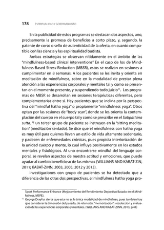 178 ESPIRITUALIDAD Y GOBERNABILIDAD
En la publicidad de estos programas se destacan dos aspectos, uno,
precisamente la promesa de beneficios a corto plazo, y, segundo, la
patente de corso o sello de autenticidad de la oferta, en cuanto compa-
tible con las ciencia y las espiritualidad budista.
Ambas estrategias se observan nítidamente en el ámbito de las
“mindfulness-based clinical interventions” En el caso de los de Mind-
fulness-Based Stress Reduction (MBSR), estos se realizan en sesiones a
cumplimentar en 8 semanas. A los pacientes se les invita y orienta en
meditación de mindfulness, sobre en la modalidad de prestar plena
atención a las experiencias corporales y mentales tal y como se presen-
tan en el momento presente, y suspendiendo todo juicio11
. Los progra-
mas de MBSR se desarrollan en sesiones terapéuticas diferentes, pero
complementarias entre sí. Hay pacientes que se inclina por la perspec-
tiva del “mindful hatha yoga” o propiamente “mindfulness yoga”. Otros
optan por las sesiones de “body scan”, donde se les orienta la contem-
plación del cuerpo en el cuerpo tal y como se prescribe en el Satipattana
sutta. Y un tercer grupo de paciente se instruyen en la “sitting medita-
tion” (meditación sentado). Se dice que el mindfulness con hatha yoga
es muy útil para quienes llevan un estilo de vida altamente sedentario,
y padecen de enfermedades crónicas, pues propicia interiorización de
la unidad cuerpo y mente, lo cual influye positivamente en los estados
mentales y fisiológicos. Al uno encontrarse mindful del lenguaje cor-
poral, se revelan aspectos de nuestra actitud y emociones, que puede
ayudar al cambio beneficioso de las mismas (WILLIANS AND KABAT-ZIN,
2011; KABAT-ZINN, 2003, 2005; 2012 y 2013).
Investigaciones con grupo de pacientes se ha detectado que a
diferencia de las otras dos perspectivas, el mindfulness hatha yoga pro-
Sport Performance Enhance (Mejoramiento del Rendimiento Deportivo Basado en el Mind-
fulness, MSPE).
11
	 George Drayfus alerta que esta no es la ùnica modalidad de mindfullnes, pues tambien hay
que considerar la dimensión del pasado, de retensión,“memorizacion”, recoleccion y evalua-
ción de las experiencias corporales y mentales. (WILLIANS AND KABAT-ZINN, 2013, p.41)
 
