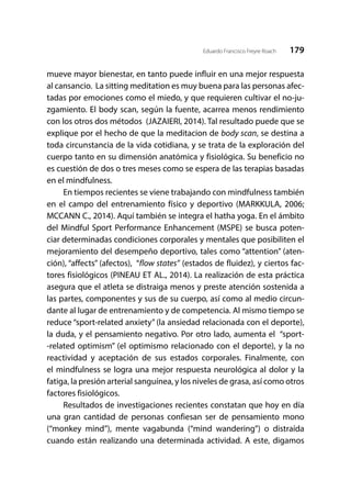 179Eduardo Francisco Freyre Roach
mueve mayor bienestar, en tanto puede influir en una mejor respuesta
al cansancio. La sitting meditation es muy buena para las personas afec-
tadas por emociones como el miedo, y que requieren cultivar el no-ju-
zgamiento. El body scan, según la fuente, acarrea menos rendimiento
con los otros dos métodos (JAZAIERI, 2014). Tal resultado puede que se
explique por el hecho de que la meditacion de body scan, se destina a
toda circunstancia de la vida cotidiana, y se trata de la exploración del
cuerpo tanto en su dimensión anatómica y fisiológica. Su beneficio no
es cuestión de dos o tres meses como se espera de las terapias basadas
en el mindfulness.
En tiempos recientes se viene trabajando con mindfulness también
en el campo del entrenamiento físico y deportivo (MARKKULA, 2006;
MCCANN C., 2014). Aquí también se integra el hatha yoga. En el ámbito
del Mindful Sport Performance Enhancement (MSPE) se busca poten-
ciar determinadas condiciones corporales y mentales que posibiliten el
mejoramiento del desempeño deportivo, tales como “attention” (aten-
ción), “affects” (afectos), “flow states” (estados de fluidez), y ciertos fac-
tores fisiológicos (PINEAU ET AL., 2014). La realización de esta práctica
asegura que el atleta se distraiga menos y preste atención sostenida a
las partes, componentes y sus de su cuerpo, así como al medio circun-
dante al lugar de entrenamiento y de competencia. Al mismo tiempo se
reduce “sport-related anxiety” (la ansiedad relacionada con el deporte),
la duda, y el pensamiento negativo. Por otro lado, aumenta el “sport-
-related optimism” (el optimismo relacionado con el deporte), y la no
reactividad y aceptación de sus estados corporales. Finalmente, con
el mindfulness se logra una mejor respuesta neurológica al dolor y la
fatiga, la presión arterial sanguínea, y los niveles de grasa, así como otros
factores fisiológicos.
Resultados de investigaciones recientes constatan que hoy en día
una gran cantidad de personas confiesan ser de pensamiento mono
(“monkey mind”), mente vagabunda (“mind wandering”) o distraída
cuando están realizando una determinada actividad. A este, digamos
 