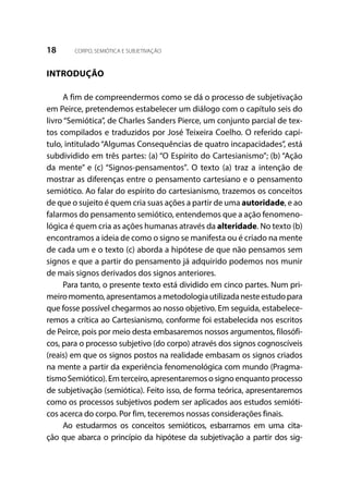 18 CORPO, SEMIÓTICA E SUBJETIVAÇÃO
INTRODUÇÃO
A fim de compreendermos como se dá o processo de subjetivação
em Peirce, pretendemos estabelecer um diálogo com o capítulo seis do
livro “Semiótica”, de Charles Sanders Pierce, um conjunto parcial de tex-
tos compilados e traduzidos por José Teixeira Coelho. O referido capí-
tulo, intitulado “Algumas Consequências de quatro incapacidades”, está
subdividido em três partes: (a) “O Espírito do Cartesianismo”; (b) “Ação
da mente” e (c) “Signos-pensamentos”. O texto (a) traz a intenção de
mostrar as diferenças entre o pensamento cartesiano e o pensamento
semiótico. Ao falar do espírito do cartesianismo, trazemos os conceitos
de que o sujeito é quem cria suas ações a partir de uma autoridade, e ao
falarmos do pensamento semiótico, entendemos que a ação fenomeno-
lógica é quem cria as ações humanas através da alteridade. No texto (b)
encontramos a ideia de como o signo se manifesta ou é criado na mente
de cada um e o texto (c) aborda a hipótese de que não pensamos sem
signos e que a partir do pensamento já adquirido podemos nos munir
de mais signos derivados dos signos anteriores.
Para tanto, o presente texto está dividido em cinco partes. Num pri-
meiromomento,apresentamosametodologiautilizadanesteestudopara
que fosse possível chegarmos ao nosso objetivo. Em seguida, estabelece-
remos a crítica ao Cartesianismo, conforme foi estabelecida nos escritos
de Peirce, pois por meio desta embasaremos nossos argumentos, filosófi-
cos, para o processo subjetivo (do corpo) através dos signos cognoscíveis
(reais) em que os signos postos na realidade embasam os signos criados
na mente a partir da experiência fenomenológica com mundo (Pragma-
tismoSemiótico).Emterceiro,apresentaremososignoenquantoprocesso
de subjetivação (semiótica). Feito isso, de forma teórica, apresentaremos
como os processos subjetivos podem ser aplicados aos estudos semióti-
cos acerca do corpo. Por fim, teceremos nossas considerações finais.
Ao estudarmos os conceitos semióticos, esbarramos em uma cita-
ção que abarca o princípio da hipótese da subjetivação a partir dos sig-
 