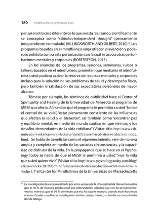 180 ESPIRITUALIDAD Y GOBERNABILIDAD
pensarenotracosadiferentedeloqueseestarealizando,científicamente
se conceptúa como “stimulus-independent thought” (pensamiento
independiente estimulado) (KILLINGSWORTH AND GILBERT, 2010)12
. Los
programas basados en el mindfulness yoga ofrecen prevención y pode-
roso antídoto contra esta perturbación con la cual se asocia otras pertur-
baciones mentales y corporales (ROBERSTSON, 2013).
En los anuncios de los programas, sesiones, seminarios, cursos o
talleres basados en el mindfulness, prometen que mediante el mindful-
ness usted pudiera activar la reserva de recursos mentales y corporales
incluso para la solución de sus problemas de salud y desempeño físico,
pero también la satisfacción de sus expectativas personales de mayor
alcance.
Tómese por ejemplo, los términos de publicidad hace el Center of
Spirituality and Healing de la Universidad de Minesota al programa de
MBSR que oferta. Allí se dice que el programa le permitirá a usted“tomar
el control de su vida”, “estar plenamente consciente de las influencias
que afectan la salud y el bienestar”, así también como “encontrar paz
y equilibrio mental, en medio de mundo caótico en que vivimos, y los
desafios demandantes de la vida cotidiana” (Visitar sitio http://www.csh.
umn.edu/workshops-and-lectures/mindfulness-based-stress-reduction/index.
htm). Se habla de beneficios como el rejuvenecimiento, vivir de manera
amplia y completa en medio de las variadas circunstancias, y la capaci-
dad de disfrutar de la vida. En la propaganda que se hace en el Psycho-
logy Today se habla de que el MBSR le permitirá a usted “vivir la vida
que usted quiere vivir”(Visitar sitio: http://www.psychologytoday.com/blog/
crisis-knocks/201003/mindfulness-based-stress-reduction-what-it-is-how-it-
-helps ). Y el Center for Mindfullness de la Universidad de Massachusetts
12	
La investigación de campo realizada por estos autores de la Universidad de Harvard constato
que el 46 % de muestra poblacional que entrevistaron plantea que son de pensamiento-
-mono, mientras que el 30 % confiesan que eso los ocurre excepto cuando están haciendo
el amor. Pruebe usted hacer investigación similar consigo mismo, su familia, su comunidad o
donde trabaja.
 