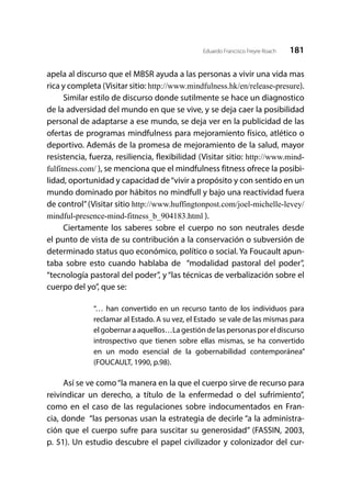181Eduardo Francisco Freyre Roach
apela al discurso que el MBSR ayuda a las personas a vivir una vida mas
rica y completa (Visitar sitio: http://www.mindfulness.hk/en/release-presure).
Similar estilo de discurso donde sutilmente se hace un diagnostico
de la adversidad del mundo en que se vive, y se deja caer la posibilidad
personal de adaptarse a ese mundo, se deja ver en la publicidad de las
ofertas de programas mindfulness para mejoramiento físico, atlético o
deportivo. Además de la promesa de mejoramiento de la salud, mayor
resistencia, fuerza, resiliencia, flexibilidad (Visitar sitio: http://www.mind-
fulfitness.com/ ), se menciona que el mindfulness fitness ofrece la posibi-
lidad, oportunidad y capacidad de“vivir a propósito y con sentido en un
mundo dominado por hábitos no mindfull y bajo una reactividad fuera
de control”(Visitar sitio http://www.huffingtonpost.com/joel-michelle-levey/
mindful-presence-mind-fitness_b_904183.html ).
Ciertamente los saberes sobre el cuerpo no son neutrales desde
el punto de vista de su contribución a la conservación o subversión de
determinado status quo económico, político o social. Ya Foucault apun-
taba sobre esto cuando hablaba de “modalidad pastoral del poder”,
“tecnología pastoral del poder”, y “las técnicas de verbalización sobre el
cuerpo del yo”, que se:
“… han convertido en un recurso tanto de los individuos para
reclamar al Estado. A su vez, el Estado se vale de las mismas para
el gobernar a aquellos…La gestión de las personas por el discurso
introspectivo que tienen sobre ellas mismas, se ha convertido
en un modo esencial de la gobernabilidad contemporánea”
(FOUCAULT, 1990, p.98).
Así se ve como“la manera en la que el cuerpo sirve de recurso para
reivindicar un derecho, a título de la enfermedad o del sufrimiento”,
como en el caso de las regulaciones sobre indocumentados en Fran-
cia, donde “las personas usan la estrategia de decirle “a la administra-
ción que el cuerpo sufre para suscitar su generosidad” (FASSIN, 2003,
p. 51). Un estudio descubre el papel civilizador y colonizador del cur-
 