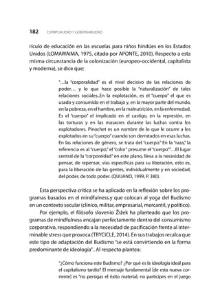 182 ESPIRITUALIDAD Y GOBERNABILIDAD
rículo de educación en las escuelas para niños hindúes en los Estados
Unidos (LOMAWAIMA, 1975, citado por APONTE, 2010). Respecto a esta
misma circunstancia de la colonización (europeo-occidental, capitalista
y moderna), se dice que:
“…la “corporalidad” es el nivel decisivo de las relaciones de
poder… y lo que hace posible la “naturalización” de tales
relaciones sociales..En la explotación, es el “cuerpo” el que es
usado y consumido en el trabajo y, en la mayor parte del mundo,
en la pobreza, en el hambre, en la malnutrición, en la enfermedad.
Es el “cuerpo” el implicado en el castigo, en la represión, en
las torturas y en las masacres durante las luchas contra los
explotadores. Pinochet es un nombre de lo que le ocurre a los
explotados en su“cuerpo”cuando son derrotados en esas luchas.
En las relaciones de género, se trata del “cuerpo.” En la “raza,” la
referencia es al “cuerpo,” el “color” presume el “cuerpo””…El lugar
central de la “corporeidad” en este plano, lleva a la necesidad de
pensar, de repensar, vías específicas para su liberación, esto es,
para la liberación de las gentes, individualmente y en sociedad,
del poder, de todo poder. (QUIJANO, 1999, P. 380).
Esta perspectiva crítica se ha aplicado en la reflexión sobre los pro-
gramas basados en el mindfulness.y que colocan al yoga del Budismo
en un contexto secular (clínico, militar, empresarial, mercantil, y político).
Por ejemplo, el filósofo slovenio Žižek ha planteado que los pro-
gramas de mindfulness encajan perfectamente dentro del consumismo
corporativo, respondiendo a la necesidad de pacificación frente al inter-
minable stress que provoca (TRYCICLE, 2014). En sus trabajos recalca que
este tipo de adaptación del Budismo “se está convirtiendo en la forma
predominante de ideología”. Al respecto plantea:
“¿Cómo funciona este Budismo? ¿Por qué es la ideología ideal para
el capitalismo tardío? El mensaje fundamental [de esta nueva cor-
riente] es “no persigas el éxito material, no participes en el juego
 