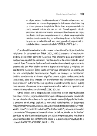 183Eduardo Francisco Freyre Roach
social por entero, hacélo con distancia.” Ustedes saben como son
usualmente los posters de propaganda de los cursos budistas. Hay
un primer párrafo anticapitalista: “No te dejes atrapar en esta lucha
por lo material, retírate a la paz, etc., etc. Pero el segundo párrafo
siempre es “de esta manera vas a ser aún más exitoso en los nego-
cios. Podés participar completamente en el salvaje juego capitalista
mientras tu entrenamiento y tu meditación y demás te dan la ilusión
de que esa no es la vida real, sólo estas jugando el juego social, en
realidad estás en cualquier otro lado”(ŽIŽEK, 2009, p.1)
Con ello el filosofo citado alerta contra la utilización hipócrita de las
religiones. En otros trabajos Žižek (2001, 2012a) presenta la“meditación
budista occidental” como la vía actual mas eficiente para participar en
la dinámica capitalista, mientras manteniéndose la apariencia de salud
mental. Para Žižek este Budismo funciona al estilo de la ética protestante
presentada por Max Weber como el suporte ideológico y religioso del
capitalismo naciente. Žižek suele afirmar que el Budismo se acompaña
de una ambigüedad fundamental. Según su parecer, la meditación
budista conducente al nirvana significa que el sujeto se desconecta de
la realidad, pero deja intacta (sin transformar) las condiciones sociales
que producen sufrimiento. Eso significa respectivamente que el sujeto
que alcanza el nirvana esta atrapado entre dos extremos opuestos, el
minimalismo y el maximalismo (ŽIŽEK, 2012b).
Otros críticos de la reapropiación occidental de las espiritualidades
orientalescomoelyogabudistaindicanqueenlosprogramasdeestaíndole
las doctrinas budistas buscan la reposición del sujeto (del yo, del individuo
o persona) en el juego capitalista, mercantil, liberal global. Un juego que
requiere fragmentación, exploración y movilidad de las identidades, y moti-
vaciónporel“crecimientoindividual”,“autoafirmación”,y elconsumismo(yo
consumista).Tal reapropiación en términos de“adoración del ser individual”
conduce no a la espiritualidad social y el activismo político, sino mas bien a
una espiritualidad del conformismo social y la promoción individual de si
mismo”(CARRETTE AND KING, 2013, p.106).
 