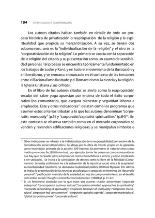 184 ESPIRITUALIDAD Y GOBERNABILIDAD
Los autores citados hablan también en detalle de todo un pro-
ceso histórico de privatización o reapropiación de la religión y la espi-
ritualidad que propicia su mercantilización. A su vez, se tienen dos
subprocesos, uno es la “individualización de la religión” y el otro es la
“corporativización de la religión”. Lo primero se asocia con la separación
de la religión del estado, y su presentación como un asunto de sensibili-
dad personal. Tal proceso se encuentra teóricamente fundamentado en
los trabajos de Locke y Kant, y en todo el movimiento de la ilustración y
el liberalismo, y se enmarca enmarcado en el contexto de las tensiones
entre el Racionalismo Ilustrado y el Romanticismo, la ciencia y la religión,
la Iglesia Cristiana y sus críticos.
En el libro de los autores citados se alerta como la reapropiación
secular del saber yoga apuestan por encima de todo el éxito corpo-
rativo (no comunitario), que asegura bienestar y seguridad laborar a
empleados. Este y otros indicadores13
delatan como los programas que
asumen estos criterios tributan a lo que los autores denominan “corpo-
ratist monopoly” (p.5) y “corporatist/capitalist spiritualities” (p.84)14
. En
este contexto se observa también como en el mercado corporativo se
venden y revenden edificaciones religiosas, y se manipulan símbolos e
13
	 Otros indicadores se refieren a la individualización de la responsabilidad por encima de la
consideración social (Atomisation). Se aboga por la ética de interés propio en la ganancia
como motivación primaria de la acción ( Self-interest). Se promueve el trato de otros como
medio y no como fin, (Utilitarianism), por ejemplo, tomar las personas como consumidores
que hay que persuadir, otros empresarios como competidores a vencer, y como empleados
a ser utilizado). Se incita a la satisfacción de deseos como la llave de la felicidad (Consu-
merism). Se invita sutilmente no a la subversión de la injusticia social, sino a la aceptación
su inevitabilidad (Quietism). Se demanda neutralidad política (Political Myopia). Por último,
se indica la presentación de las tecnicas psicologicas y corporals en terminus de “desarrollo
personal”,“pacificación mental y de la ansiedad, en vez de comprometimiento en el desafío
del cambio social (Thought-control/Accommodationism ) (IBIDEM, p. 21-22).
14
	Es un fenómeno asociado con lo que estos dos autores citados denominan “corporate
enterprise”, “concorporate business culture”, “corporate-oriented approaches to spirituality”,
“corporate rebranding of spirituality”, “corporate takeover of spirituality”, “corporate marke-
tplace”,‘corporate-led’consumerism”, “corporate capitalist agenda”,“corporate marketplace”,
“global corporate power”,“corporate culture”.
 