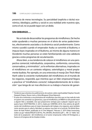 186 ESPIRITUALIDAD Y GOBERNABILIDAD
presencia de meras tecnologías. Su parcialidad (explícita o tácita) eco-
nómica, ideológica, política y social es una realidad ante nuestros ojos,
como el sol, no se puede tapar con un dedo.
SIN EMBARGO….
No se trata de desacreditar los programas de mindfulness. De hecho
están ayudando a muchas personas en el alivio de serios padecimien-
tos, efectivamente asociados a la dinámica social predominante. Como
mismo sucedió cuando el emperador Asoka se convirtió al Budismo, e
impuso leyes inspiradas en el Budismo, así mismo de alguna manera en
Occidente muchas personas se están familiarizando con esta sabiduría
gracias a estos programas de secularización.
Ahora bien, a esa tendencia de colocar el mindfulness en una pers-
pectiva comercial, individualista, corporativa, conformista, consumista,
conservadora, y minimalista16
, se le enfrentan alternativas, inspiradas en
el mindfulness en un contexto religioso, soteriológico y moral propia-
mente budista. Por ejemplo, en una entrevista el monje Zen Thich Nhat
Hanh sobre la creciente marketization del mindfulness en el mundo de
los negocios, respondió, que mientras que un líder empresarial llegara
a practicar el “mindfulness correcto”, independientemente de la inten-
ción17
que tenga de ser mas efectivo en su trabajo o hacerse de ganan-
16	
Tendencia que atraviesa las publicaciones de autores sobre espiritualidad Stephan Russell,
Deepark Chopra, Sharon Janis, y Osho/Bhagwan Shree Rajneesh.
17
	 El autor de a entrevista a una promotora de mindfulness que dice que no hay nada de malo
en querer uno aumentar sus ganancias, y que el mindfulness y el MBSR no solo puede hacer
a alguien feliz y saludable, sino que proporciona ventajas para cualquier negocio que se
quiera hacer (HUFFTINGTON, A. (2013, citado por CONFINO, 2014). Esta retórica de glorifi-
cación del mindfulness para el mejor desempeño del trabajo y los negocios, pero también
como secreto para la salud y felicidad, se expresa muy bien en el artículo The Minful Revo-
lution de Kate Pickert, publicado en el Time Magazin. February 2, 2014 (http://www.lang.
osaka-u.ac.jp/~tabata/ENG2012/2014a_The_Mindful_Revolution.pdf ). Allí se habla bas-
tante de la aceptación del mindfulness en el sector empresarial, militar (El Pentágono), y
hasta en el Congreso de los Estados Unidos
 