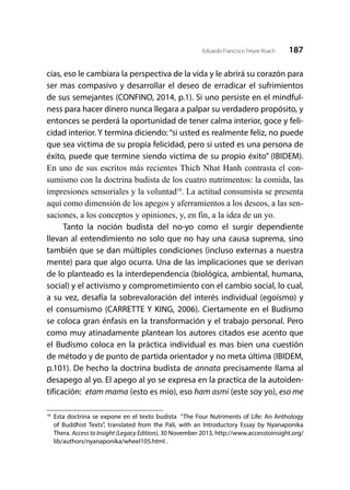 187Eduardo Francisco Freyre Roach
cias, eso le cambiara la perspectiva de la vida y le abrirá su corazón para
ser mas compasivo y desarrollar el deseo de erradicar el sufrimientos
de sus semejantes (CONFINO, 2014, p.1). Si uno persiste en el mindful-
ness para hacer dinero nunca llegara a palpar su verdadero propósito, y
entonces se perderá la oportunidad de tener calma interior, goce y feli-
cidad interior. Y termina diciendo:“si usted es realmente feliz, no puede
que sea victima de su propia felicidad, pero si usted es una persona de
éxito, puede que termine siendo victima de su propio éxito” (IBIDEM).
En uno de sus escritos más recientes Thich Nhat Hanh contrasta el con-
sumismo con la doctrina budista de los cuatro nutrimentos: la comida, las
impresiones sensoriales y la voluntad18
. La actitud consumista se presenta
aquí como dimensión de los apegos y aferramientos a los deseos, a las sen-
saciones, a los conceptos y opiniones, y, en fin, a la idea de un yo.
Tanto la noción budista del no-yo como el surgir dependiente
llevan al entendimiento no solo que no hay una causa suprema, sino
también que se dan múltiples condiciones (incluso externas a nuestra
mente) para que algo ocurra. Una de las implicaciones que se derivan
de lo planteado es la interdependencia (biológica, ambiental, humana,
social) y el activismo y comprometimiento con el cambio social, lo cual,
a su vez, desafía la sobrevaloración del interés individual (egoísmo) y
el consumismo (CARRETTE Y KING, 2006). Ciertamente en el Budismo
se coloca gran énfasis en la transformación y el trabajo personal. Pero
como muy atinadamente plantean los autores citados ese acento que
el Budismo coloca en la práctica individual es mas bien una cuestión
de método y de punto de partida orientador y no meta última (IBIDEM,
p.101). De hecho la doctrina budista de annata precisamente llama al
desapego al yo. El apego al yo se expresa en la practica de la autoiden-
tificación: etam mama (esto es mío), eso ham asmi (este soy yo), eso me
18
	Esta doctrina se expone en el texto budista “The Four Nutriments of Life: An Anthology
of Buddhist Texts”, translated from the Pali, with an Introductory Essay by Nyanaponika
Thera. Access to Insight (Legacy Edition), 30 November 2013, http://www.accesstoinsight.org/
lib/authors/nyanaponika/wheel105.html .
 