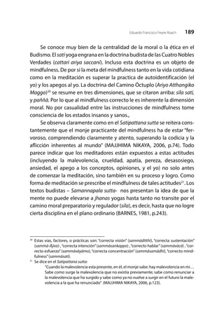189Eduardo Francisco Freyre Roach
Se conoce muy bien de la centralidad de la moral o la ética en el
Budismo. El satī yoga engrana en la doctrina budista de las Cuatro Nobles
Verdades (cattari ariya saccani). Incluso esta doctrina es un objeto de
mindfulness. De por si la meta del mindfulness tanto en la vida cotidiana
como en la meditación es superar la practica de autoidentificación (el
yo) y los apegos al yo. La doctrina del Camino Óctuplo (Ariyo Atthangiko
Maggo)20
se resume en tres dimensiones, que se citaron arriba: sīla satī,
y paññā. Por lo que al mindfulness correcto le es inherente la dimensión
moral. No por casualidad entre las instrucciones de mindfulness tome
consciencia de los estados insanos y sanos.,
Se observa claramente como en el Satipattana sutta se reitera cons-
tantemente que el monje practicante del mindfulness ha de estar “fer-
voroso, comprendiendo claramente y atento, superando la codicia y la
aflicción inherentes al mundo” (MAJJHIMA NIKAYA, 2006, p.74). Todo
parece indicar que los meditadores están expuestos a estas actitudes
(incluyendo la malevolencia, crueldad, apatía, pereza, desasosiego,
ansiedad, el apego a los conceptos, opiniones, y el yo) no solo antes
de comenzar la meditación, sino también en su proceso y logro. Como
forma de meditación se prescribe el mindfulness de tales actitudes21
. Los
textos budistas – Samannapala sutta- nos presentan la idea de que la
mente no puede elevarse a jhanas yogas hasta tanto no transite por el
camino moral preparatorio y regulador (sila), es decir, hasta que no logre
cierta disciplina en el plano ordinario (BARNES, 1981, p.243).
20
	 Estas vias, factores, o prácticas son: “correcta visión” (sammāditthi), “correcta sustentación”
(sammā-Ājīvo) ,“correcta intención”(sammāsankappo) ,“correcto hablar”(sammāvācā) ,“cor-
recto esfuerzo”(sammāvāyāmo),“correcta concentración”(sammāsamādhi),“correcto mind-
fulness”(sammāsati).
21
	 Se dice en el Satipattana sutta:
“Cuando la malevolencia esta presente, en él, el monje sabe: hay malevolencia en mi…
Sabe como surge la malevolencia que no existía previamente; sabe como renunciar a
la malevolencia que ha surgido y sabe como ya no vuelve a surgir en el futuro la male-
volencia a la que ha renunciado” (MAJJHIMA NIKAYA, 2006, p.123).
 