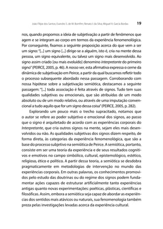 19João Filipe dos Santos; Evandro S. de M. Bomfim; Renato I. da Silva; Miguel A. García Bordas
nos, quando propomos a ideia de subjetivação a partir de fenômenos que
agem e se integram ao corpo em termos da experiência fenomenológica.
Por conseguinte, fixamos a seguinte proposição acerca do que vem a ser
um signo:“[...] um signo [...] dirige-se a alguém, isto é, cria na mente dessa
pessoa, um signo equivalente, ou talvez um signo mais desenvolvido. Ao
signo assim criado [ou mais evoluído] denomino interpretante do primeiro
signo”(PEIRCE, 2005, p. 46). A nosso ver, esta afirmativa expressa o cerne da
dinâmica de subjetivação em Peirce, a partir da qual buscamos refletir todo
o processo subsequente abordado nessa passagem. Corroborando com
nossa hipótese sobre a subjetivação semiótica, destacamos a seguinte
passagem: “[...] toda associação é feita através de signos. Tudo tem suas
qualidades subjetivas ou emocionais, que são atribuídas de um modo
absoluto ou de um modo relativo, ou através de uma imputação conven-
cional a tudo aquilo que for um signo dessa coisa”(PEIRCE, 2005, p. 282).
Explorando um pouco mais o trecho supracitado, notamos que
o autor se refere ao poder subjetivo e emocional dos signos, ao passo
que o signo é arquitetado de acordo com as experiências corporais do
Interpretante, que cria outros signos na mente, sejam eles mais desen-
volvidos ou não. As qualidades subjetivas dos signos dizem respeito, de
forma direta, às categorias da experiência fenomenológica, que são a
base do processo subjetivo na semiótica de Peirce. A semiótica, portanto,
consiste em ser uma teoria da experiência e de seus resultados cogniti-
vos e emotivos no campo simbólico, cultural, epistemológico, estético,
religioso, ético e político. A partir dessa teoria, a semiótica se desdobra
pragmaticamente em metodologias de intervenção no mundo das
experiências corporais. Em outras palavras, os conhecimentos promovi-
dos pelo estudo das doutrinas ou do regime dos signos podem funda-
mentar ações capazes de estruturar artificialmente tanto experiências
antigas quanto novas experimentações: poéticas, plásticas, científicas e
filosóficas. Assim, embora a semiótica seja capaz de abordar as experiên-
cias dos sentidos mais atávicos ou naturais, sua fenomenologia também
preza pelas investigações levadas acerca da experiência cultural.
 