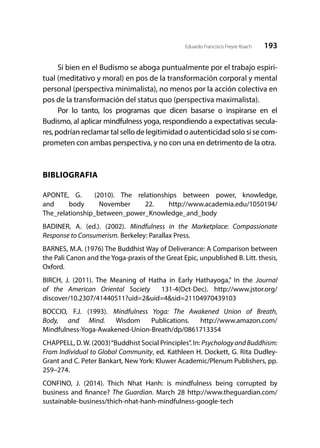 193Eduardo Francisco Freyre Roach
Si bien en el Budismo se aboga puntualmente por el trabajo espiri-
tual (meditativo y moral) en pos de la transformación corporal y mental
personal (perspectiva minimalista), no menos por la acción colectiva en
pos de la transformación del status quo (perspectiva maximalista).
Por lo tanto, los programas que dicen basarse o inspirarse en el
Budismo, al aplicar mindfulness yoga, respondiendo a expectativas secula-
res,podrían reclamar tal sello de legitimidad o autenticidad solo si se com-
prometen con ambas perspectiva, y no con una en detrimento de la otra.
BIBLIOGRAFIA
APONTE, G.   (2010). The relationships between power, knowledge,
and  body November 22. http://www.academia.edu/1050194/
The_relationship_between_power_Knowledge_and_body
BADINER, A. (ed.). (2002). Mindfulness in the Marketplace: Compassionate
Response to Consumerism. Berkeley: Parallax Press.
BARNES, M.A. (1976) The Buddhist Way of Deliverance: A Comparison between
the Pali Canon and the Yoga-praxis of the Great Epic, unpublished B. Litt. thesis,
Oxford.
BIRCH, J. (2011). The Meaning of Hatha in Early Hathayoga,” In the Journal
of the American Oriental Society 131-4(Oct-Dec). http://www.jstor.org/
discover/10.2307/41440511?uid=2&uid=4&sid=21104970439103
BOCCIO, F.J. (1993). Mindfulness Yoga: The Awakened Union of Breath,
Body, and Mind. Wisdom Publications. http://www.amazon.com/
Mindfulness-Yoga-Awakened-Union-Breath/dp/0861713354
CHAPPELL, D.W. (2003)“Buddhist Social Principles”. In: PsychologyandBuddhism:
From Individual to Global Community, ed. Kathleen H. Dockett, G. Rita Dudley-
Grant and C. Peter Bankart, New York: Kluwer Academic/Plenum Publishers, pp.
259–274.
CONFINO, J. (2014). Thich Nhat Hanh: is mindfulness being corrupted by
business and finance? The Guardian. March 28 http://www.theguardian.com/
sustainable-business/thich-nhat-hanh-mindfulness-google-tech
 
