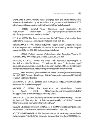 195Eduardo Francisco Freyre Roach
KABAT-ZINN, J. (2003). “Mindful Yoga”. Excerpted from the article “Mindful Yoga
Movement & Meditation”by Jon Kabat-Zinn. In Yoga International, Feb/March 2003.
http://www.makingsenseofmentalhealth.org/articles/mindfulyoga.pdf
______. (2005). Mindful Yoga, Movement and Meditation. In:
YogaChicago. March/April 2005.http://yogachicago.com/2014/03/
mindful-yoga-movement-and-meditation/
LEE, R. M. (2003). ‘The Re-enchantment of the Self: Western Spirituality, Asian
Materialism’. Journal of Contemporary Religion 18(3): 351–67.
LOMAWAIMA, T. K. (1995)“Domesticity in the Federal Indian Schools: The Power
of Authority over Mind and Body”. In: Deviant Bodies edited by JenniferTerryand
Jacqueline Urla, pp: 197-218. Indiana University Press
_______. (1976). Preface. Journal of American Indian Education Volume 35
Number 3. May 1996. http://jaie.asu.edu/v35/V35S3pre.htm
MARKULA, P. (2014). “Tuning into One’s Self:” Foucault’s Technologies of
the Self and Mindful Fitness . SSJ Volume 21, Issue 3, September.http://
journals.humankinetics.com/ssj-back-issues/ssjvolume21issue3september/
tuningintoonesselffoucaultstechnologiesoftheselfandmindfulfitness
______. (2006). Foucault, Sport and Exercise. Power, Knowledge and Transforming
the Self. USA-Canada: Routledge. https://www.scribd.com/doc/129706769/
Foucault-Sport-and-Exercise
MALLINSON, J. (2012). Śāktism and Hathayoga. http://www.khecari.com/
resources/SaktismHathayoga.pdf
MCCANN C. (2014). The Application of Mindfulness Practice
to Sport. 2014. http://www.thesportinmind.com/articles/
the-application-of-mindfulness-practice-to-sport/
MOSS, R. (2012). Bikram Choudhury Battles for Control of the Hot Yoga Tradition
He Invented. Thursday, Jul 19.  http://www.laweekly.com/2012-07-19/news/
Bikram-yoga-greg-gumucio-bikram-choudhury/
NELSON, E.S. (2003). Review of Mindfulness in the Marketplace: Compassionate
Response to Consumerism. Journal of Buddhist Ethics 10 (2003).
NOCOPYRIGHTONYOGA:HC.TheTimesofIndia,Jan.15,2014.http://timesofindia.
indiatimes.com/city/delhi/No-copyright-onyogaHC/articleshow/28810500.cms
 