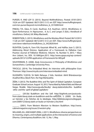 196 ESPIRITUALIDAD Y GOBERNABILIDAD
PURSER, R. AND LOY D. (2013). Beyond McMindfulness. Posted:  07/01/2013
10:24 am EDT Updated: 08/31/2013 5:12 am EDT http://www.huffingtonpost.
com/ron-purser/beyond-mcmindfulness_b_3519289.html
PINEAU, T.R., Glass, R. Carol., Kaufman, K.A. Kaufman. (2014). Mindfulness in
Sport Performance. In: Ngnoumen, A. Ie, C. and Langer, E (Eds.). Handbook of
mindfulness. Oxford, UK: Wiley-Blackwell..
ROBERSTSON, S. (2013). Mindfulness and the Monkey Mind. Posted: 06/12/2013
11:28 am EDT Updated: 08/12/2013 5:12 am EDT. http://www.huffingtonpost.
com/steve-robertson/mindfulness_b_3422820.html
RUSHTON, Cynda H., Fann R.N, Kaszniak Alfred W., and Halifax Joan S. (2013).
Addressing Moral Distress: Application of a Framework to Palliative Care
Practice Journal of Palliative Medicine. Volume 16, Number 9, 2013. ª Mary
Ann Liebert, Inc. DOI: 10.1089/jpm.2013. http://www.upaya.org/wp-content/
uploads/2013/12/JPM-application-of-framework-for-MD.pdf
SHUSTERMAN, R. (2008). Body Consciousness: A Philosophy of Mindfulness and
Somaesthetics. Cambridge University Press.
TRYCICLE. (2014). The Embodied Mind. An Interview with philosopher Evan
Thomson. http://www.tricycle.com/interview/embodied-mind
VILĀSNĀTH, Y.(2010). Śrī Nāth Rahasya. 2 Vols. Haridvār: Akhil Bhāratavarsīya
Avadhūt Bhe.s Bārah Pam. the Yogī Mahāsabhā.
ŽIŽEK, S (2012). The Buddhist Ethic and The Spirit of Global Capitalism. European
Graduate School Lecture. August 10, 2012. Transcribed by Roland Bolz and Manuel
Vargas Ricalde. http://www.egs.edu/faculty/ slavoj-zizek/articles/the- buddhist
-ethic- and-the- spirit-of-global-capitalism/
_______. (2012b) Buddhism and the Self. http://bigthink.com/postcards-
from-zizek/slavoj-zizek-on-buddhism-and-the-selfŽIŽEK. S. (2009) Un Buda,
un hámster y los fetiches de la ideología. http://bibliotecaignoria.blogspot.
com/2009/12/slavoj-zizek-un-buda-un-hamster-y-los.html
______. (2001). From Western Marxism to Western Buddhism. http://www.
cabinetmagazine.org/issues/2/western.php
WILLIAMS, M.J. AND KABAT-ZINN, J. (2011). Mindfulness: diverse perspectives on
its meaning, origins, and multiple applications at the intersection of Science and
Dharma. Contemporary Buddhism, Vol. 12, No. 1, May.
 