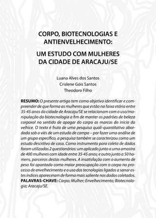 CORPO, BIOTECNOLOGIAS E
ANTIENVELHECIMENTO:
UM ESTUDO COM MULHERES
DA CIDADE DE ARACAJU/SE
Luana Alves dos Santos
Crislene Góis Santos
Theodoro Filho
RESUMO: O presente artigo tem como objetivo identificar e com-
preender de que forma as mulheres que estão na faixa etária entre
35-45 anos da cidade de Aracaju/SE se relacionam com o uso/ma-
nipulação da biotecnologia a fim de manter os padrões de beleza
corporal no sentido de apagar do corpo as marcas do início da
velhice. O texto é fruto de uma pesquisa quali-quantitativa abor-
dada sob o viés de um estudo de campo – por fazer uma análise de
um grupo específico, a pesquisa também se caracterizou como um
estudo descritivo de caso. Como instrumento para coleta de dados
foramutilizados2questionários:umaplicadojuntoaumaamostra
de 400 mulheres com idade entre 35-45 anos; e outro junto a 50 ho-
mens, parceiros destas mulheres. A insatisfação com o aumento de
peso foi apontado como maior preocupação com o corpo no pro-
cessodeenvelhecimentoeousodastecnologiasligadasasanares-
tesíndicesapareceramdeformamaissalientenosdadoscoletados.
PALAVRAS-CHAVE: Corpo; Mulher; Envelhecimento; Biotecnolo-
gia; Aracaju/SE.
 