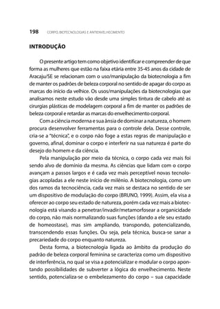 198 CORPO, BIOTECNOLOGIAS E ANTIENVELHECIMENTO
INTRODUÇÃO
Opresenteartigotemcomoobjetivoidentificarecompreenderdeque
forma as mulheres que estão na faixa etária entre 35-45 anos da cidade de
Aracaju/SE se relacionam com o uso/manipulação da biotecnologia a fim
de manter os padrões de beleza corporal no sentido de apagar do corpo as
marcas do início da velhice. Os usos/manipulações da biotecnologias que
analisamos neste estudo vão desde uma simples tintura de cabelo até as
cirurgias plásticas de modelagem corporal a fim de manter os padrões de
beleza corporal e retardar as marcas do envelhecimento corporal.
Com a ciência moderna e sua ânsia de dominar a natureza, o homem
procura desenvolver ferramentas para o controle dela. Desse controle,
cria-se a “técnica”, e o corpo não foge a estas regras de manipulação e
governo, afinal, dominar o corpo e interferir na sua natureza é parte do
desejo do homem e da ciência.
Pela manipulação por meio da técnica, o corpo cada vez mais foi
sendo alvo de domínio da mesma. As ciências que lidam com o corpo
avançam a passos largos e é cada vez mais perceptível novas tecnolo-
gias acopladas a ele neste início de milênio. A biotecnologia, como um
dos ramos da tecnociência, cada vez mais se destaca no sentido de ser
um dispositivo de modulação do corpo (BRUNO, 1999). Assim, ela visa a
oferecer ao corpo seu estado de natureza, porém cada vez mais a biotec-
nologia está visando a penetrar/invadir/metamorfosear a organicidade
do corpo, não mais normalizando suas funções (dando a ele seu estado
de homeostase), mas sim ampliando, transpondo, potencializando,
transcendendo essas funções. Ou seja, pela técnica, busca-se sanar a
precariedade do corpo enquanto natureza.
Desta forma, a biotecnologia ligada ao âmbito da produção do
padrão de beleza corporal feminina se caracteriza como um dispositivo
de interferência, no qual se visa a potencializar e modular o corpo apon-
tando possibilidades de subverter a lógica do envelhecimento. Neste
sentido, potencializa-se o embelezamento do corpo – sua capacidade
 
