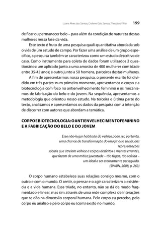 199Luana Alves dos Santos; Crislene Góis Santos; Theodoro Filho
de ficar ou permanecer belo – para além da condição de natureza destas
mulheres nessa fase da vida.
Este texto é fruto de uma pesquisa quali-quantitativa abordada sob
o viés de um estudo de campo. Por fazer uma análise de um grupo espe-
cífico, a pesquisa também se caracterizou como um estudo descritivo de
caso. Como instrumento para coleta de dados foram utilizados 2 ques-
tionários: um aplicado junto a uma amostra de 400 mulheres com idade
entre 35-45 anos; e outro junto a 50 homens, parceiros destas mulheres.
A fim de apresentarmos nossa pesquisa, o presente escrito foi divi-
dido em três partes: num primeiro momento, apresentamos o corpo e a
biotecnologia com foco no antienvelhecimento feminino e os mecanis-
mos de fabricação do belo e do jovem. Na sequência, apresentamos a
metodologia que orientou nosso estudo. Na terceira e última parte do
texto, analisamos e apresentamos os dados da pesquisa com a intenção
de discorrer com autores que abordam a temática.
CORPOEBIOTECNOLOGIA:OANTIENVELHECIMENTOFEMININO
E A FABRICAÇÃO DO BELO E DO JOVEM
Esse não-lugar habitado da velhice pode ser, portanto,
uma chance de transformação do imaginário social, das
representações
sociais que atrelam velhice a corpos desfeitos e mentes errantes,
que fazem de uma mítica juventude – tão fugaz, tão sofrida –
um ideal a ser eternamente perseguido.
(SWAIN, 2008, p. 263)
O corpo humano estabelece suas relações consigo mesmo, com o
outro e com o mundo. O sentir, o pensar e o agir caracterizam a existên-
cia e a vida humana. Essa tríade, no entanto, não se dá de modo frag-
mentado e linear, mas sim através de uma rede complexa de interações
que se dão na dimensão corporal humana. Pelo corpo eu percebo, pelo
corpo eu analiso e pelo corpo eu (com) existo no mundo.
 