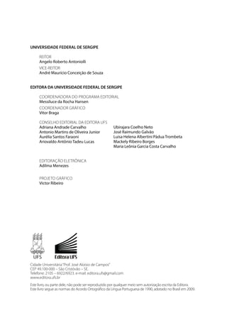 UNIVERSIDADE FEDERAL DE SERGIPE
REITOR
Angelo Roberto Antoniolli
VICE-REITOR
André Maurício Conceição de Souza
EDITORA DA UNIVERSIDADE FEDERAL DE SERGIPE
COORDENADORA DO PROGRAMA EDITORIAL
Messiluce da Rocha Hansen
COORDENADOR GRÁFICO
Vitor Braga
CONSELHO EDITORIAL DA EDITORA UFS
Adriana Andrade Carvalho
Antonio Martins de Oliveira Junior
Aurélia Santos Faraoni
Ariovaldo Antônio Tadeu Lucas
EDITORAÇÃO ELETRÔNICA
Adilma Menezes
PROJETO GRÁFICO
Victor Ribeiro
Ubirajara Coelho Neto
José Raimundo Galvão
Luisa Helena Albertini Pádua Trombeta
Mackely Ribeiro Borges
Maria Leônia Garcia Costa Carvalho
Cidade Universitária“Prof. José Aloísio de Campos”
CEP 49.100-000 – São Cristóvão – SE.
Telefone: 2105 – 6922/6923. e-mail: editora.ufs@gmail.com
www.editora.ufs.br
Este livro, ou parte dele, não pode ser reproduzido por qualquer meio sem autorização escrita da Editora.
Este livro segue as normas do Acordo Ortográfico da Língua Portuguesa de 1990, adotado no Brasil em 2009.
 