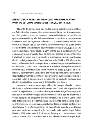 20 CORPO, SEMIÓTICA E SUBJETIVAÇÃO
ESPÍRITO DO CARTESIANISMO COMO PONTO DE PARTIDA
PARA OS ESTUDOS SOBRE SUBJETIVAÇÃO EM PEIRCE
O ponto de partida para os estudos sobre a subjetivação semiótica
em Peirce implica o momento em que sua semiótica traz à tona os pon-
tos divergentes entre o cartesianismo e o escolasticismo, na medida em
que esse antecede aquele. Peirce estabelece uma crítica ao pensamento
cartesiano com as seguintes palavras: “[...] o cartesianismo instrui que
o início da filosofia se dá por meio da dúvida universal, ao passo que o
escolasticismo jamais discute os princípios essenciais”(2005, p. 259). Em
outro enunciado, Peirce (2005, p. 259) afirma que o Cartesianismo “[...]
ensina que a comprovação final da certeza encontra-se na consciência
individual, ao passo que o escolasticismo se baseou no testemunho dos
doutos e da igreja católica”. Segundo Santaella (2004, p.33): “O cartesia-
nismo, tal como foi criticado por Peirce, entendia que a ação da mente
era intuitiva [...]”. Ou seja, baseada na autoridade do sujeito em detri-
mento de sua alteridade para com o mundo. Ao passo que, para os esco-
lásticos, o pensamento verdadeiro era válido apenas para a autoridade
dos doutos. Devemos reconhecer que Descartes avançou no sentido de
autorizar todos a pensarem em detrimento da verdade exclusiva dos
doutos. A autoridade do pensar é distribuída entre todos.
No entanto, entendemos que, diferente do que aborda o carte-
sianismo, a ação na mente se dá através dos “resultados cognitivos do
viver”. A experiência corporal é a base para toda a significação poste-
rior, pois não há subjetivação ou ação mental sem o ato da experiência
vivida pela pessoa, enquanto existente material no mundo. Como já foi
dito anteriormente, o fenômeno que se apresenta para o corpo e nele
se intromete ou se subjetiva, constituindo todo processo posterior de
significação. Os fenômenos signos da experiência são a base de todo o
processo subjetivo de significação do mundo e do sujeito. Logo, Peirce
(2005, p.259) indica que “[...] há muitos fatos que o cartesianismo não
apenas não explica como também torna absolutamente inexplicável”.
 