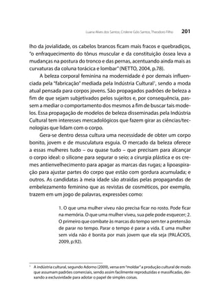 201Luana Alves dos Santos; Crislene Góis Santos; Theodoro Filho
lho da jovialidade, os cabelos brancos ficam mais fracos e quebradiços,
“o enfraquecimento do tônus muscular e da constituição óssea leva a
mudanças na postura do tronco e das pernas, acentuando ainda mais as
curvaturas da coluna torácica e lombar”(NETTO, 2004, p.78).
A beleza corporal feminina na modernidade é por demais influen-
ciada pela “fabricação” mediada pela Indústria Cultural1
, sendo a moda
atual pensada para corpos jovens. São propagados padrões de beleza a
fim de que sejam subjetivados pelos sujeitos e, por consequência, pas-
sem a mediar o comportamento dos mesmos a fim de buscar tais mode-
los. Essa propagação de modelos de beleza disseminadas pela Indústria
Cultural tem interesses mercadológicos que fazem girar as ciências/tec-
nologias que lidam com o corpo.
Gera-se dentro dessa cultura uma necessidade de obter um corpo
bonito, jovem e de musculatura esguia. O mercado da beleza oferece
a essas mulheres tudo – ou quase tudo – que precisam para alcançar
o corpo ideal: o silicone para segurar o seio; a cirurgia plástica e os cre-
mes antienvelhecimento para apagar as marcas das rugas; a lipoaspira-
ção para ajustar partes do corpo que estão com gordura acumulada; e
outros. As candidatas à meia idade são atraídas pelas propagandas de
embelezamento feminino que as revistas de cosméticos, por exemplo,
trazem em um jogo de palavras, expressões como:
1. O que uma mulher viveu não precisa ficar no rosto. Pode ficar
na memória. O que uma mulher viveu, sua pele pode esquecer; 2.
O primeiro que combate às marcas do tempo sem ter a pretensão
de parar no tempo. Parar o tempo é parar a vida. E uma mulher
sem vida não é bonita por mais jovem que ela seja (PALÁCIOS,
2009, p.92).
1
	 A indústria cultural, segundo Adorno (2009), versa em“moldar”a produção cultural de modo
que assumam padrões comerciais, sendo assim facilmente reproduzidas e massificadas, dei-
xando a exclusividade para adotar o papel de simples coisas.
 