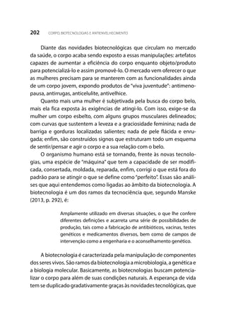 202 CORPO, BIOTECNOLOGIAS E ANTIENVELHECIMENTO
Diante das novidades biotecnológicas que circulam no mercado
da saúde, o corpo acaba sendo exposto a essas manipulações: artefatos
capazes de aumentar a eficiência do corpo enquanto objeto/produto
para potencializá-lo e assim promovê-lo. O mercado vem oferecer o que
as mulheres precisam para se manterem com as funcionalidades ainda
de um corpo jovem, expondo produtos de “viva juventude”: antimeno-
pausa, antirrugas, anticelulite, antivelhice.
Quanto mais uma mulher é subjetivada pela busca do corpo belo,
mais ela fica exposta às exigências de atingi-lo. Com isso, exige-se da
mulher um corpo esbelto, com alguns grupos musculares delineados;
com curvas que sustentem a leveza e a graciosidade feminina; nada de
barriga e gorduras localizadas salientes; nada de pele flácida e enru-
gada; enfim, são construídos signos que estruturam todo um esquema
de sentir/pensar e agir o corpo e a sua relação com o belo.
O organismo humano está se tornando, frente às novas tecnolo-
gias, uma espécie de “máquina” que tem a capacidade de ser modifi-
cada, consertada, moldada, reparada, enfim, corrigi o que está fora do
padrão para se atingir o que se define como “perfeito”. Essas são análi-
ses que aqui entendemos como ligadas ao âmbito da biotecnologia. A
biotecnologia é um dos ramos da tecnociência que, segundo Manske
(2013, p. 292), é:
Amplamente utilizado em diversas situações, o que lhe confere
diferentes definições e acarreta uma série de possibilidades de
produção, tais como a fabricação de antibióticos, vacinas, testes
genéticos e medicamentos diversos, bem como de campos de
intervenção como a engenharia e o aconselhamento genético.
A biotecnologia é caracterizada pela manipulação de componentes
dos seres vivos. São ramos da biotecnologia a microbiologia, a genética e
a biologia molecular. Basicamente, as biotecnologias buscam potencia-
lizar o corpo para além de suas condições naturais. A esperança de vida
tem se duplicado gradativamente graças às novidades tecnológicas, que
 