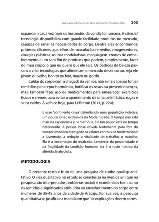 203Luana Alves dos Santos; Crislene Góis Santos; Theodoro Filho
expandem cada vez mais os horizontes da condição humana. A ciência/
tecnologia disponibiliza com grande facilidade produtos no mercado,
capazes de sanar as necessidades do corpo. Dentre eles encontramos:
próteses, silicones, aparelhos de musculação, remédios emagrecedores,
cirurgias plásticas, roupas modeladoras, maquiagem, cremes de embe-
lezamento e um sem fim de produtos que podem, simplesmente, fazer
do meu corpo, o que eu quero que ele seja. Os padrões de beleza pas-
sam a criar tecnologias que alimentam o mercado desse corpo, seja ele
jovem ou velho, bonito ou feio, magro ou gordo.
Cuidar do corpo com a chegada da velhice, não é mais apenas tomar
remédios para repor hormônios, fortificar os ossos ou prevenir doenças,
mas, também fazer uso de medicamentos para emagrecer; exercícios
físicos e cremes para evitar o aparecimento de uma pele flácida, rugas e
seios caídos. A velhice hoje, para Le Breton (2011, p. 224):
É esse “continente cinza” delimitando uma população indecisa,
um pouco lunar, extraviada na Modernidade. O tempo não está
mais na experiência e na memória. Ele tão pouco está no tempo
deteriorado. A pessoa idosa resvala lentamente para fora do
campo simbólico, transgride os valores centrais da Modernidade:
a juventude, a sedução, a vitalidade do trabalho, o trabalho.
Ela é a encarnação do recalcado. Lembrete da precariedade e
da fragilidade da condição humana, ela é o rosto mesmo da
alteridade absoluta.
METODOLOGIA
O presente texto é fruto de uma pesquisa de cunho quali-quanti-
tativo. O viés qualitativo no estudo se caracteriza na medida em que na
pesquisa são interpretados problemas sociais e econômicos bem como
os sentidos e significados atribuídos ao envelhecimento do corpo entre
mulheres de 35-45 anos da cidade de Aracaju. Por sua vez, a pesquisa
quantitativa se justifica na medida em que“as explicações devem corres-
 