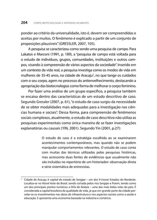204 CORPO, BIOTECNOLOGIAS E ANTIENVELHECIMENTO
ponder ao critério da universalidade, isto é, devem ser compreendidas e
aceitas por muitos. O fenômeno é explicado a partir de um conjunto de
proposições plausíveis”(GRESSLER, 2007, 105).
A pesquisa se caracterizou como sendo uma pesquisa de campo. Para
Lakatos e Marconi (1991, p. 189), a “pesquisa de campo está voltada para
o estudo de indivíduos, grupos, comunidades, instituições e outros cam-
pos, visando à compreensão de vários aspectos da sociedade”. Inserido em
um contexto da vida real, a pesquisa investiga como os modos de vida em
mulheres de 35-45 anos, na cidade de Aracaju2
, no que tange os cuidados
com o seu corpo, agem no processo do antienvelhecimento, destacando a
apropriação das biotecnologias como forma de melhorar o corpo feminino.
Por fazer uma análise de um grupo específico, a pesquisa também
se encaixa dentro das características de um estudo descritivo de caso.
Segundo Gressler (2007, p. 61),“o estudo de caso surgiu da necessidade
de se obter modalidades mais adequadas para a investigação nas ciên-
cias humana e sociais”. Dessa forma, para compreensão de fenômenos
sociais complexos, atualmente, o estudo de caso descritivo não utiliza as
pesquisas experimentais como única maneira de se fazer investigações
explanatórias ou causais (YIN, 2001). Segundo Yin (2001, p.27):
O estudo de caso é a estratégia escolhida ao se examinarem
acontecimentos contemporâneos, mas quando não se podem
manipular comportamentos relevantes. O estudo de caso conta
com muitas das técnicas utilizadas pelas pesquisas históricas,
mas acrescenta duas fontes de evidências que usualmente não
são incluídas no repertório de um historiador: observação direta
e série sistemática de entrevistas.
2
	 Cidade de Aracaju é capital do estado de Sergipe – um dos 9 (nove) Estados do Nordeste.
Localiza-se no litoral leste do Brasil, sendo cortada pelos rios Sergipe e Poxim, tendo como
um dos principais pontos turísticos a Orla de Atalaia – uma das mais belas orlas do país. É
considerada a capital brasileira da qualidade de vida, já que em grande parte da cidade per-
cebe-se os investimentos nas obras de infraestrutura e nos aspectos sociais como a saúde e
educação. E apresenta uma economia baseada na indústria e comércio.
 