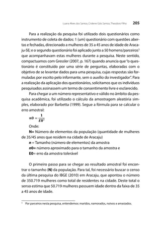 205Luana Alves dos Santos; Crislene Góis Santos; Theodoro Filho
Para a realização da pesquisa foi utilizado dois questionários como
instrumento de coleta de dados: 1 (um) questionário com questões aber-
tas e fechadas, direcionado a mulheres de 35 a 45 anos de idade de Araca-
ju-SE; e o segundo questionário foi aplicado junto a 50 homens/parceiros3
que acompanhavam estas mulheres durante a pesquisa. Neste sentido,
compactuamos com Gressler (2007, p. 167) quando anuncia que“o ques-
tionário é constituído por uma série de perguntas, elaboradas com o
objetivo de se levantar dados para uma pesquisa, cujas respostas são for-
muladas por escrito pelo informante, sem o auxílio do investigador”. Para
a realização da aplicação dos questionários, solicitamos que os indivíduos
pesquisados assinassem um termo de consentimento livre e esclarecido.
Para chegar a um número representativo e válido no âmbito da pes-
quisa acadêmica, foi utilizado o cálculo da amostragem aleatória sim-
ples, elaborado por Barbetta (1999). Segue a fórmula para se calcular o
erro amostral:
Onde:
N= Número de elementos da população (quantidade de mulheres
de 35/45 anos que residem na cidade de Aracaju)
n = Tamanho (número de elementos) da amostra
n0= número aproximado para o tamanho da amostra e
E0= erro da amostra tolerável
O primeiro passo para se chegar ao resultado amostral foi encon-
trar o tamanho (N) da população. Para tal, foi necessário buscar o censo
da última pesquisa do IBGE (2010) em Aracaju, que apontou o número
de 350.719 mulheres como total de residentes na cidade. Deste total o
senso estima que 50.719 mulheres possuem idade dentro da faixa de 35
a 45 anos de idade.
3
	 Por parceiros nesta pesquisa, entendemos: maridos, namorados, noivos e amasiados.
 