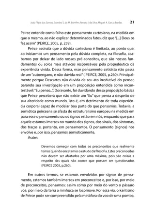 21João Filipe dos Santos; Evandro S. de M. Bomfim; Renato I. da Silva; Miguel A. García Bordas
Peirce entende como falho este pensamento cartesiano, na medida em
que o mesmo, ao não explicar determinados fatos, diz que “[...] Deus os
fez assim”(PEIRCE, 2005, p. 259).
Peirce assinala que a dúvida cartesiana é limitada, ao ponto que,
ao iniciarmos um pensamento pela dúvida completa, na filosofia, aca-
bamos por deixar de lado nossos pré-conceitos, que são nossos fun-
damentos ou solos mais atávicos responsáveis pela propedêutica da
experiência vivida. Dessa forma, esse pensamento ceticista não passa
de um “autoengano, e não dúvida real” ( PEIRCE, 2005, p.260). Principal-
mente porque Descartes não duvida de seu ato irredutível do pensar,
parando sua investigação em um proposição entendida como incon-
testável:“Eu penso...”. Doravante, foi duvidando dessa proposição básica
que Peirce perceberá que não existe um “Eu” que pensa a despeito de
sua alteridade como mundo, isto é, em detrimento de toda experiên-
cia corporal capaz de modelar boa parte do que pensamos. Todavia, a
semiótica peirceana se afasta do estruturalismo europeu na medida em
para esse o pensamento ou os signos estão em nós, enquanto que para
aquele estamos imersos no mundo dos signos, dos sinais, dos sintomas,
dos traços e, portanto, em pensamentos. O pensamento (signos) nos
envolve e, por isso, pensamos semioticamente.
Assim:
Devemos começar com todos os preconceitos que realmente
temosquandoencetamosoestudodafilosofia.Estespreconceitos
não devem ser afastados por uma máxima, pois são coisas a
respeito das quais não ocorre que possam ser questionados
(PEIRCE 2005, p.260).
Em outros termos, se estamos envolvidos por signos de pensa-
mento, estamos também imersos em preconceitos e, por isso, por meio
de preconceitos, pensamos; assim como por meio do vento o pássaro
voa, por meio da terra a minhoca se locomove. Por essa via, o kantismo
de Peirce pode ser compreendido pela metáfora do voo de uma pomba,
 