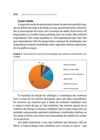 210 CORPO, BIOTECNOLOGIAS E ANTIENVELHECIMENTO
Corpo e idade
A segunda sessão do questionário esteve focada com questões liga-
das ao âmbito do corpo e da idade, ou seja, questionamentos relaciona-
dos à preocupação do corpo com o avançar da idade. Desta forma, foi
perguntado se a mulher estava satisfeita com seu corpo: 206 mulheres
responderam “sim”, estão satisfeitas; e, 194 responderam que “não”. Das
que responderam “não” foi perguntado o porquê da insatisfação, elas
responderam estarem insatisfeitas pelos seguintes motivos representa-
dos no gráfico a seguir.
Gráfico 5 - Percentual dos motivos de insatisfação das mulheres entrevistadas com
o corpo
O resultado da relação de satisfação e insatisfação das mulheres
com o corpo foi no mínimo divergente, para não dizer contraditório.
Os números nos mostram que o índice de mulheres “satisfeitas” com
o corpo é maior do que as “não satisfeitas”. No entanto, apesar de as
mulheres de Aracaju se dizerem satisfeitas com o corpo, todas elas em
questões subsequentes apontam problemas e incômodos relativos ao
seu corpo e frente a isso criam uma necessidade de modificá-lo, corrigi-
-lo ou ajustá-lo.
Um dado importante é que, das mulheres que disseram “não ter
filhos”, a maioria alegou estar satisfeitas com o corpo; as outras – que
 