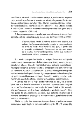 211Luana Alves dos Santos; Crislene Góis Santos; Theodoro Filho
tem filhos – não estão satisfeitas com o corpo, e justificaram a resposta
mencionando que ficaram acima do peso depois da gravidez. Neste sen-
tido, percebemos que a mulher não está mais submissa a ter que enfren-
tar várias gestações – como nossas avós e bisavós –, mas está condenada
à cobrança de se manter atraente e bela depois de ter que gerar em, e,
com seu corpo, um (a) filho (a).
Odramadagordurapareceassolartodaumaculturaquejásereconhece
como lipofóbica. Nessa lógica, na menção de Del Priori (2000, p. 89-90):
O corpo precisa refletir o controle narcísico dos apetites, das
pulsões, das fraquezas. Ai daquelas que não se controlam frente
ao prato de batatas fritas! Vencidas pela gula, as gordas são
consideradas perdedoras [...] Tornar-se um saco de ossos parece
ser o ideal da mulher contemporânea, mulher que habita um
mundo onde milhares morrem de fome.
Sob a ótica das questões ligadas ao estigma frente ao corpo gordo,
podemos mencionar que estes dados podem ser vistos como aspectos que
estruturam relações de poder na medida em que atribuem valores às con-
figurações corporais, dimensionando-as simbolicamente como inferiores
ou superiores. Foucault (2000) menciona que o corpo estigmatizado passa
assim a ser dominado por inúmeros signos que exercem sobre ele relações
de poder na medida em que precisa ser formado, corrigido e receber certo
número de qualidades a fim de eliminar as marcas que o estigmatizam.
A velhice não foge à regra destes estigmas, ou seja, ela é regida
pelas mesmas dimensões simbólicas e imbuída igualmente de relações
de poder. Visualizamos isso na menção de Swain (2008, p. 261), quando
cita que “os corpos perdem força e vitalidade, é verdade, mas a ‘velhice’
não passa de uma representação social que polariza e hierarquiza o
humano para melhor excluir, para melhor controlar, para melhor cindir
as forças de resistência”.
Ainda no bojo das preocupações que dizem respeito ao corpo,
procuramos saber também como as mulheres entre 35 e 45 anos estão
 
