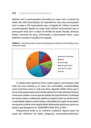 212 CORPO, BIOTECNOLOGIAS E ANTIENVELHECIMENTO
lidando com as preocupações veiculadas ao corpo com o avançar da
idade. Das 400 entrevistadas, 46 responderem não estar preocupadas
com o corpo e 354 responderam que a chegada da “velhice” aumenta
as preocupações ligadas ao corpo. Estas últimas mencionaram que se
preocupam mais com o corpo no sentido da saúde, flacidez, doenças,
beleza, aumento de peso, alimentação e desempenho físico, como
podemos visualizar no gráfico em seguida.
Gráfico 6 – Percentual sobre o que mais preocupa as mulheres entrevistadas com o
avançar da idade
A relação entre aparência física, saúde, higiene, alimentação estão
cada vez mais estreitas e, às vezes, são confundidas, compreendidas
como sinônimos entre si. Sob esta ótica, Vigarello (2006) afirma que o
discursodeaproximação entresaúdeebelezatemsidoutilizadohistorica-
mente para mediar a construção do padrão de corpo feminino.“A biologia
de nossos corpos, medida pela aparência corporal, pela sua performance
e capacidade orgânica, tanto integra a identidade do sujeito contemporâ-
neo quanto constrói uma subjetividade, delineando aquilo que somos ou,
ainda, o que desejamos ser”(GOELNER E SILVA 2012, p. 203).
Perguntamos ainda se as mulheres mudariam alguma parte do
corpo por influência da mídia, amigos(as), namorado/marido/com-
 