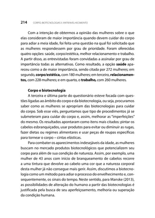 214 CORPO, BIOTECNOLOGIAS E ANTIENVELHECIMENTO
Com a intenção de obtermos a opinião das mulheres sobre o que
elas consideram de maior importância quando devem cuidar do corpo
para adiar a meia idade, foi feita uma questão na qual foi solicitado que
as mulheres respondessem por grau de prioridade. Foram oferecidas
quatro opções: saúde, corpo/estética, melhor relacionamento e trabalho.
A partir disso, as entrevistadas foram convidadas a assinalar por grau de
importância todas as alternativas. Como resultado, a opção saúde apa-
receu como a de maior importância, sendo citada por 272 mulheres; em
segundo, corpo/estética, com 180 mulheres; em terceiro, relacionamen-
tos, com 228 mulheres; e em quarto, o trabalho, com 260 mulheres.
Corpo e biotecnologia
A terceira e última parte do questionário esteve focada com ques-
tões ligadas ao âmbito do corpo e da biotecnologia, ou seja, procuramos
saber como as mulheres se apropriam das biotecnologias para cuidar
do corpo. Sob esse viés, perguntamos que tipo de procedimentos já se
submeteram para cuidar do corpo e, assim, melhorar as “imperfeições”
do mesmo. Os resultados apontaram como itens mais citados: pintar os
cabelos esbranquiçados, usar produtos para evitar ou diminuir as rugas,
fazer dietas ou regimes alimentares e usar peças de roupas específicas
para tornear o corpo – cintas elásticas.
Para combater os aparecimentos indesejáveis da idade, as mulheres
buscam no mercado produtos biotecnológicos que potencializem seu
corpo para além de sua condição de natureza. Assim, por exemplo, uma
mulher de 43 anos com início de branqueamento de cabelos recorre
a uma tintura que devolve ao cabelo uma cor que a natureza corporal
desta mulher já não consegue mais gerir. Assim, discutimos a biotecno-
logia como um método para adiar o processo do envelhecimento e, con-
sequentemente, os sinais do tempo. Neste sentido, para Manske (2013),
as possibilidades de alteração do humano a partir das biotecnologias é
justificada pela busca de seu aperfeiçoamento, melhoria ou superação
da condição humana.
 
