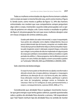 217Luana Alves dos Santos; Crislene Góis Santos; Theodoro Filho
Todas as mulheres entrevistadas de alguma forma tomam cuidados
com o corpo ao expor o mesmo fora de casa, assim como mostra a Figura
8. Sendo assim, como mostra o gráfico da figura 12, 34% dos homens
entrevistados nos revelam que suas companheiras sempre perguntam
algo sobre o corpo, mostrando o quanto estão preocupadas com a opi-
nião do próximo em relação a ele. Como mostra o resultado no gráfico
da figura 9, tal preocupação faz com que essas mulheres desejem estar
em mesas cirúrgicas de centros estéticos, pois,
Guiado pelo ideário da razão instrumental, o corpo é esquartejado.
Suas partes são cobiçadas como objetos independentes. Busca-se
possuir determinado tipo de traseiro, conquistar um modelo abdo-
minal,alcançarpernasidealmenteroliçasouformasdepeitosimpos-
tas pelo imaginário social. A alienação corporal chegou a tal ponto
que o elogio a uma prótese de silicone implantada em alguma parte
do corpo para satisfazer a necessidades estéticas envaidece o sujeito
portador do artifício. [...] Nesse programa, não há diferença entre um
corpo e um carro. Ambos são objetos a serem consumidos e podem
ser“turbinados”(MELANI, 2004 apud ROMANELLI e BEDANI, 2009).
Sob o domínio da biotecnologia:
O corpo humano pode ser literalmente esculpido, transformado e
alterado através das cirurgias plásticas, tatuagens e maquiagens
definitivas; da alteração da cor e da forma da pele, dos cabelos.
Essas alterações visariam realçar a beleza, aperfeiçoar o gênero
por meio de transplantes, proteger contra as limitações da
natureza e“des”ou“re”configurar, às vezes, permanentemente, o
corpo e, consequentemente, a pessoa (SILVA, 2008, p.171,).
	
Considerando que atividade física é qualquer movimento muscu-
lar que gere energia e que tenha gastos calóricos, quando questionadas
sobre a prática de atividade física durante a semana, 148 responderam
que “não” fazem nenhum tipo de atividade física no sentido de manter
 