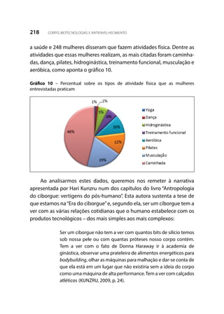 218 CORPO, BIOTECNOLOGIAS E ANTIENVELHECIMENTO
a saúde e 248 mulheres disseram que fazem atividades física. Dentre as
atividades que essas mulheres realizam, as mais citadas foram caminha-
das, dança, pilates, hidroginástica, treinamento funcional, musculação e
aeróbica, como aponta o gráfico 10.
Gráfico 10 – Percentual sobre os tipos de atividade física que as mulheres
entrevistadas praticam
Ao analisarmos estes dados, queremos nos remeter à narrativa
apresentada por Hari Kunzru num dos capítulos do livro “Antropologia
do ciborgue: vertigens do pós-humano”. Esta autora sustenta a tese de
que estamos na“Era do ciborgue”e, segundo ela, ser um ciborgue tem a
ver com as várias relações cotidianas que o humano estabelece com os
produtos tecnológicos – dos mais simples aos mais complexos:
Ser um ciborgue não tem a ver com quantos bits de silício temos
sob nossa pele ou com quantas próteses nosso corpo contém.
Tem a ver com o fato de Donna Haraway ir à academia de
ginástica, observar uma prateleira de alimentos energéticos para
bodybuilding, olhar as máquinas para malhação e dar-se conta de
que ela está em um lugar que não existiria sem a ideia do corpo
como uma máquina de alta performance.Tem a ver com calçados
atléticos (KUNZRU, 2009, p. 24).
 